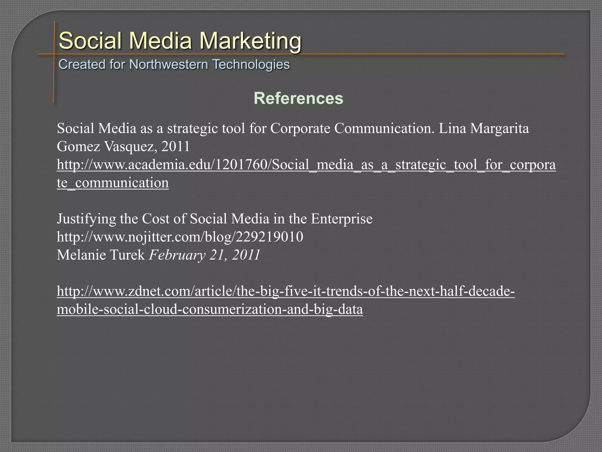 Social Media as a strategic tool for Corporate Communication. Lina Margarita
Gomez Vasquez, 2011
http://www.academia.edu/1201760/Social_media_as_a_strategic_tool_for_corpora
te_communication
Justifying the Cost of Social Media in the Enterprise
http://www.nojitter.com/blog/229219010
Melanie Turek February 21, 2011
http://www.zdnet.com/article/the-big-five-it-trends-of-the-next-half-decade-
mobile-social-cloud-consumerization-and-big-data
Created for Northwestern Technologies
References
 