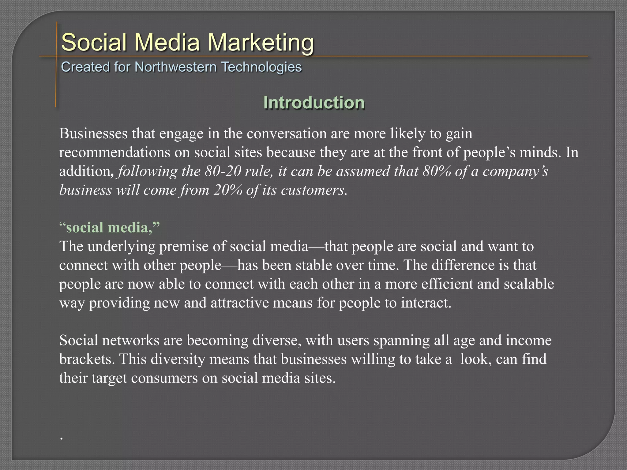 Businesses that engage in the conversation are more likely to gain
recommendations on social sites because they are at the front of people’s minds. In
addition, following the 80-20 rule, it can be assumed that 80% of a company’s
business will come from 20% of its customers.
“social media,”
The underlying premise of social media—that people are social and want to
connect with other people—has been stable over time. The difference is that
people are now able to connect with each other in a more efficient and scalable
way providing new and attractive means for people to interact.
Social networks are becoming diverse, with users spanning all age and income
brackets. This diversity means that businesses willing to take a look, can find
their target consumers on social media sites.
.
Created for Northwestern Technologies
Introduction
 
