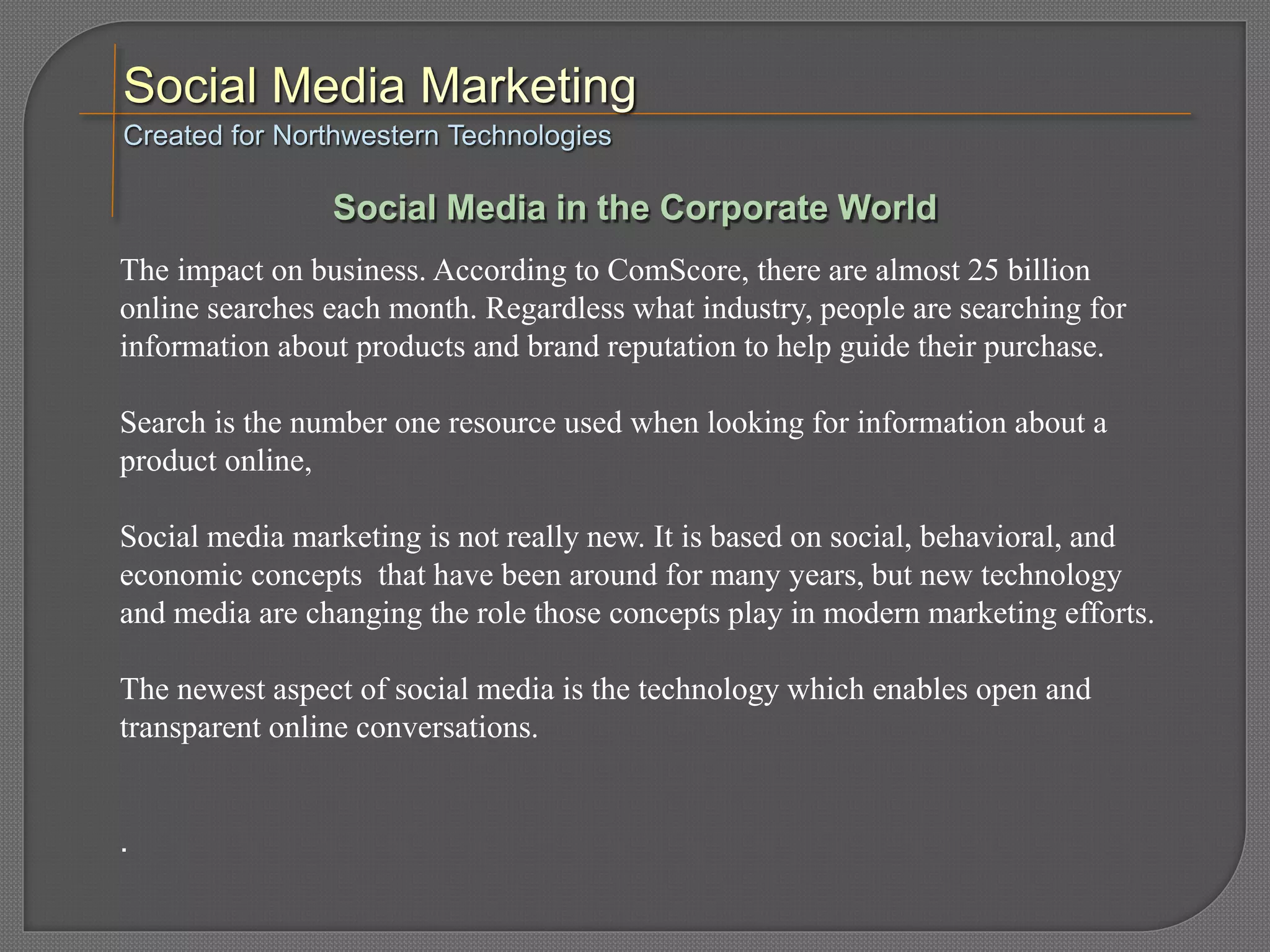 The impact on business. According to ComScore, there are almost 25 billion
online searches each month. Regardless what industry, people are searching for
information about products and brand reputation to help guide their purchase.
Search is the number one resource used when looking for information about a
product online,
Social media marketing is not really new. It is based on social, behavioral, and
economic concepts that have been around for many years, but new technology
and media are changing the role those concepts play in modern marketing efforts.
The newest aspect of social media is the technology which enables open and
transparent online conversations.
.
Created for Northwestern Technologies
Social Media in the Corporate World
 