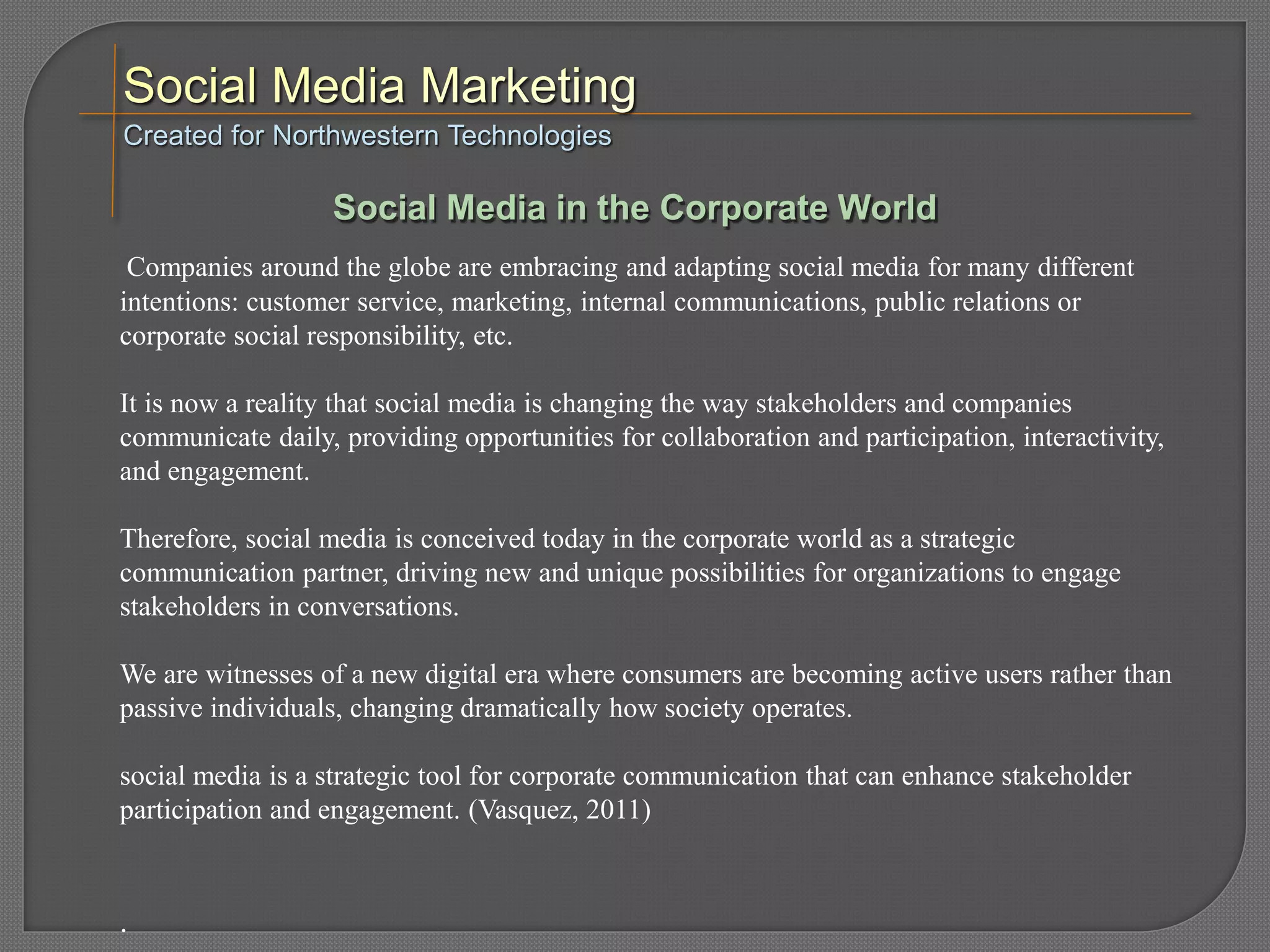 Companies around the globe are embracing and adapting social media for many different
intentions: customer service, marketing, internal communications, public relations or
corporate social responsibility, etc.
It is now a reality that social media is changing the way stakeholders and companies
communicate daily, providing opportunities for collaboration and participation, interactivity,
and engagement.
Therefore, social media is conceived today in the corporate world as a strategic
communication partner, driving new and unique possibilities for organizations to engage
stakeholders in conversations.
We are witnesses of a new digital era where consumers are becoming active users rather than
passive individuals, changing dramatically how society operates.
social media is a strategic tool for corporate communication that can enhance stakeholder
participation and engagement. (Vasquez, 2011)
.
Created for Northwestern Technologies
Social Media in the Corporate World
 