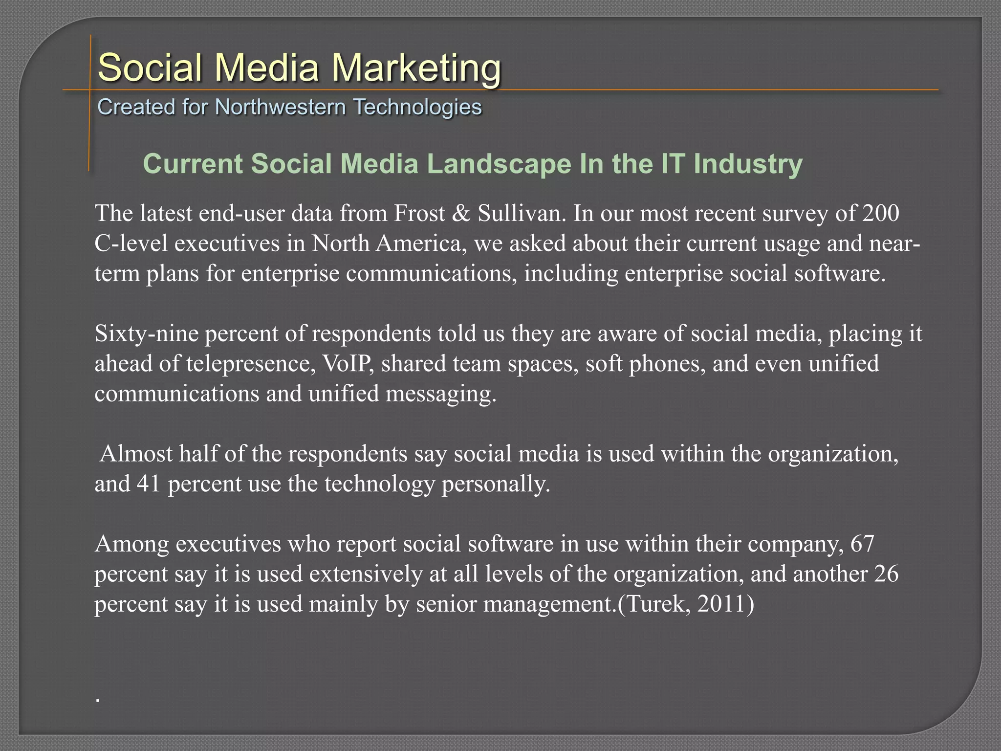 The latest end-user data from Frost & Sullivan. In our most recent survey of 200
C-level executives in North America, we asked about their current usage and near-
term plans for enterprise communications, including enterprise social software.
Sixty-nine percent of respondents told us they are aware of social media, placing it
ahead of telepresence, VoIP, shared team spaces, soft phones, and even unified
communications and unified messaging.
Almost half of the respondents say social media is used within the organization,
and 41 percent use the technology personally.
Among executives who report social software in use within their company, 67
percent say it is used extensively at all levels of the organization, and another 26
percent say it is used mainly by senior management.(Turek, 2011)
.
Created for Northwestern Technologies
Current Social Media Landscape In the IT Industry
 