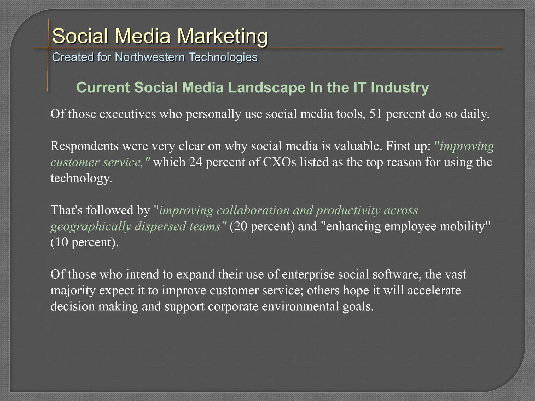 Of those executives who personally use social media tools, 51 percent do so daily.
Respondents were very clear on why social media is valuable. First up: "improving
customer service," which 24 percent of CXOs listed as the top reason for using the
technology.
That's followed by "improving collaboration and productivity across
geographically dispersed teams" (20 percent) and "enhancing employee mobility"
(10 percent).
Of those who intend to expand their use of enterprise social software, the vast
majority expect it to improve customer service; others hope it will accelerate
decision making and support corporate environmental goals.
Created for Northwestern Technologies
Current Social Media Landscape In the IT Industry
 