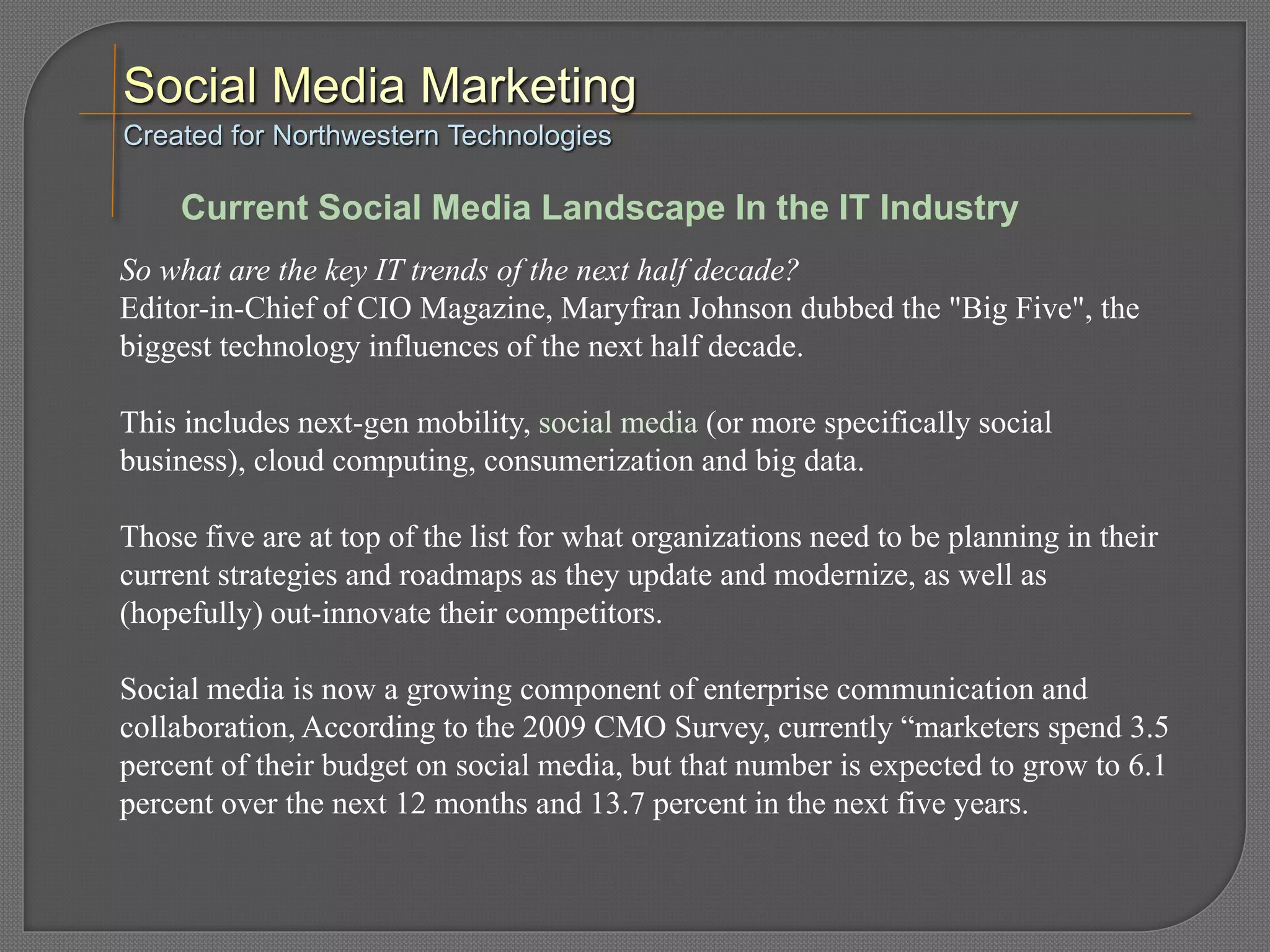 So what are the key IT trends of the next half decade?
Editor-in-Chief of CIO Magazine, Maryfran Johnson dubbed the "Big Five", the
biggest technology influences of the next half decade.
This includes next-gen mobility, social media (or more specifically social
business), cloud computing, consumerization and big data.
Those five are at top of the list for what organizations need to be planning in their
current strategies and roadmaps as they update and modernize, as well as
(hopefully) out-innovate their competitors.
Social media is now a growing component of enterprise communication and
collaboration, According to the 2009 CMO Survey, currently “marketers spend 3.5
percent of their budget on social media, but that number is expected to grow to 6.1
percent over the next 12 months and 13.7 percent in the next five years.
Created for Northwestern Technologies
Current Social Media Landscape In the IT Industry
 