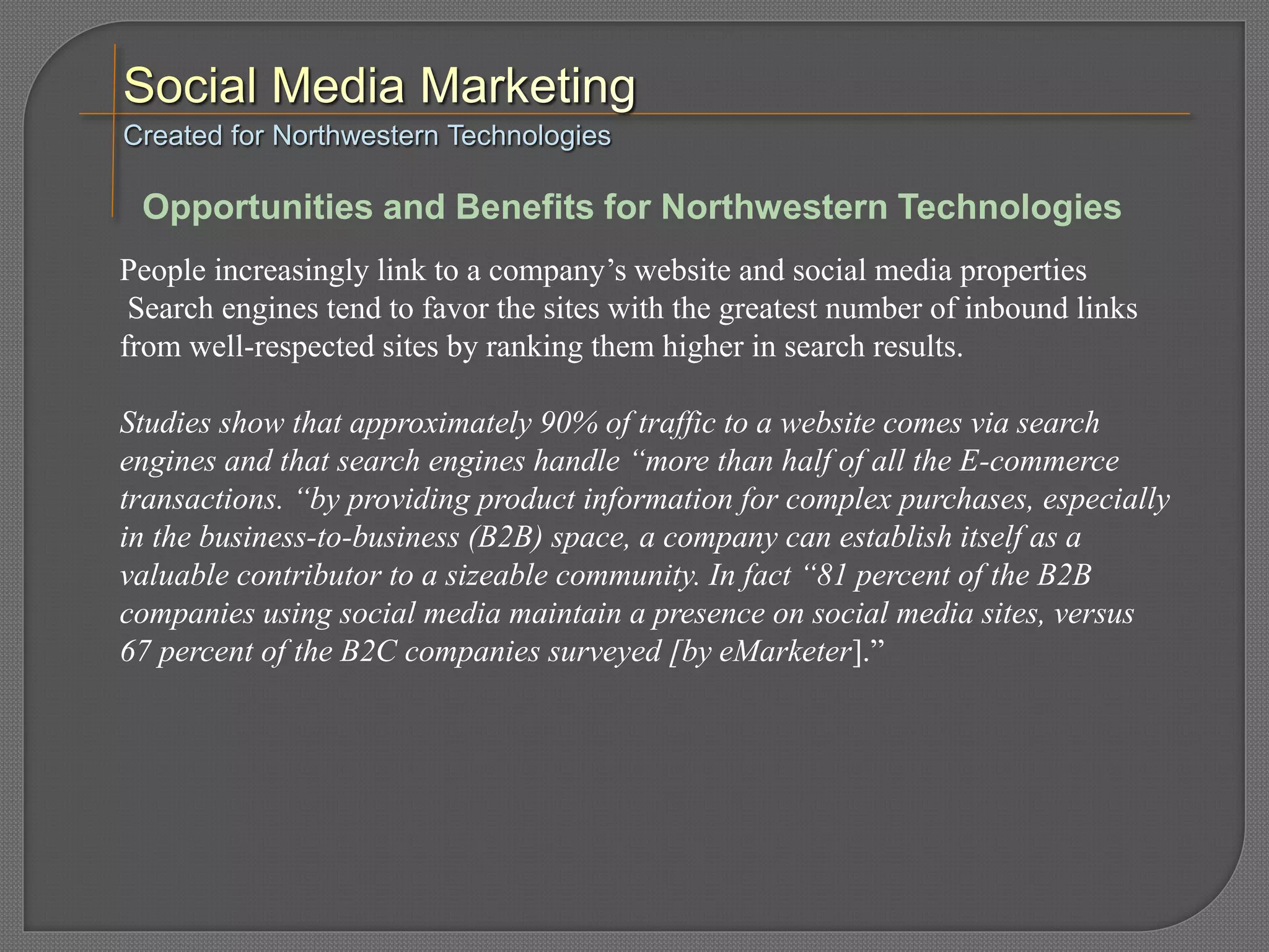 People increasingly link to a company’s website and social media properties
Search engines tend to favor the sites with the greatest number of inbound links
from well-respected sites by ranking them higher in search results.
Studies show that approximately 90% of traffic to a website comes via search
engines and that search engines handle “more than half of all the E-commerce
transactions. “by providing product information for complex purchases, especially
in the business-to-business (B2B) space, a company can establish itself as a
valuable contributor to a sizeable community. In fact “81 percent of the B2B
companies using social media maintain a presence on social media sites, versus
67 percent of the B2C companies surveyed [by eMarketer].”
Created for Northwestern Technologies
Opportunities and Benefits for Northwestern Technologies
 