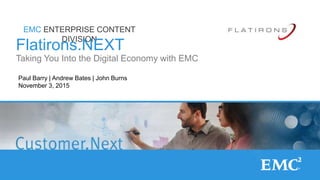 1© Copyright 2015 EMC Corporation. All rights reserved.
EMC ENTERPRISE CONTENT
DIVISION
Flatirons.NEXT
Taking You Into the Digital Economy with EMC
Paul Barry | Andrew Bates | John Burns
November 3, 2015
 