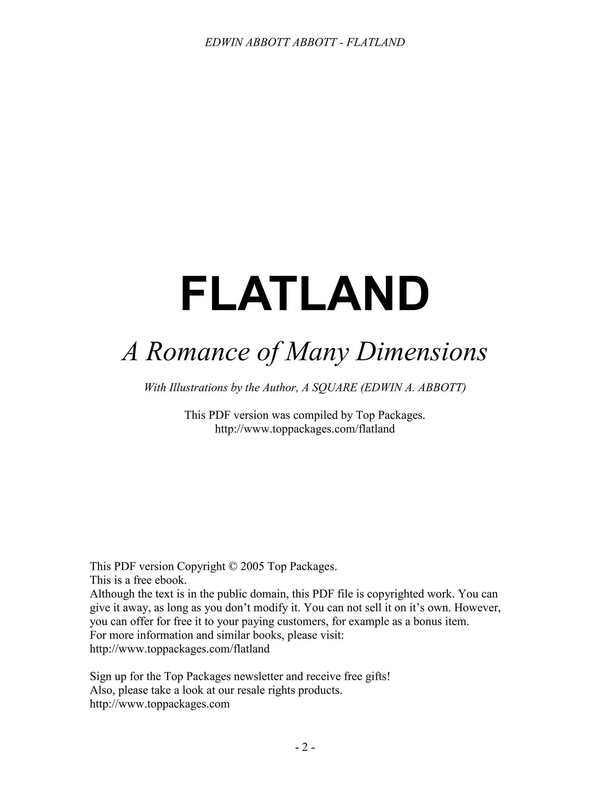 EDWIN ABBOTT ABBOTT - FLATLAND
- 2 -
FLATLAND
A Romance of Many Dimensions
With Illustrations by the Author, A SQUARE (EDWIN A. ABBOTT)
This PDF version was compiled by Top Packages.
http://www.toppackages.com/flatland
This PDF version Copyright © 2005 Top Packages.
This is a free ebook.
Although the text is in the public domain, this PDF file is copyrighted work. You can
give it away, as long as you don’t modify it. You can not sell it on it’s own. However,
you can offer for free it to your paying customers, for example as a bonus item.
For more information and similar books, please visit:
http://www.toppackages.com/flatland
Sign up for the Top Packages newsletter and receive free gifts!
Also, please take a look at our resale rights products.
http://www.toppackages.com
 