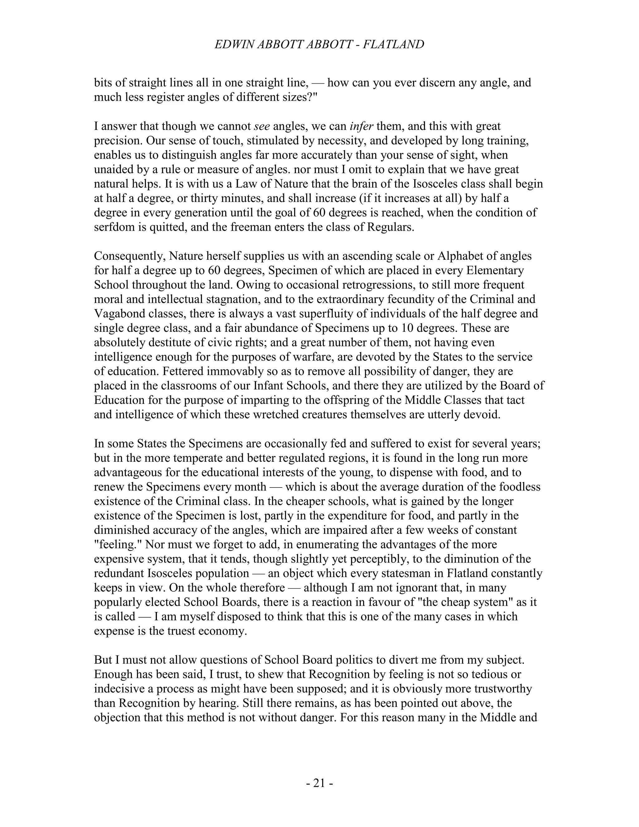 EDWIN ABBOTT ABBOTT - FLATLAND
- 21 -
bits of straight lines all in one straight line, — how can you ever discern any angle, and
much less register angles of different sizes?"
I answer that though we cannot see angles, we can infer them, and this with great
precision. Our sense of touch, stimulated by necessity, and developed by long training,
enables us to distinguish angles far more accurately than your sense of sight, when
unaided by a rule or measure of angles. nor must I omit to explain that we have great
natural helps. It is with us a Law of Nature that the brain of the Isosceles class shall begin
at half a degree, or thirty minutes, and shall increase (if it increases at all) by half a
degree in every generation until the goal of 60 degrees is reached, when the condition of
serfdom is quitted, and the freeman enters the class of Regulars.
Consequently, Nature herself supplies us with an ascending scale or Alphabet of angles
for half a degree up to 60 degrees, Specimen of which are placed in every Elementary
School throughout the land. Owing to occasional retrogressions, to still more frequent
moral and intellectual stagnation, and to the extraordinary fecundity of the Criminal and
Vagabond classes, there is always a vast superfluity of individuals of the half degree and
single degree class, and a fair abundance of Specimens up to 10 degrees. These are
absolutely destitute of civic rights; and a great number of them, not having even
intelligence enough for the purposes of warfare, are devoted by the States to the service
of education. Fettered immovably so as to remove all possibility of danger, they are
placed in the classrooms of our Infant Schools, and there they are utilized by the Board of
Education for the purpose of imparting to the offspring of the Middle Classes that tact
and intelligence of which these wretched creatures themselves are utterly devoid.
In some States the Specimens are occasionally fed and suffered to exist for several years;
but in the more temperate and better regulated regions, it is found in the long run more
advantageous for the educational interests of the young, to dispense with food, and to
renew the Specimens every month — which is about the average duration of the foodless
existence of the Criminal class. In the cheaper schools, what is gained by the longer
existence of the Specimen is lost, partly in the expenditure for food, and partly in the
diminished accuracy of the angles, which are impaired after a few weeks of constant
"feeling." Nor must we forget to add, in enumerating the advantages of the more
expensive system, that it tends, though slightly yet perceptibly, to the diminution of the
redundant Isosceles population — an object which every statesman in Flatland constantly
keeps in view. On the whole therefore — although I am not ignorant that, in many
popularly elected School Boards, there is a reaction in favour of "the cheap system" as it
is called — I am myself disposed to think that this is one of the many cases in which
expense is the truest economy.
But I must not allow questions of School Board politics to divert me from my subject.
Enough has been said, I trust, to shew that Recognition by feeling is not so tedious or
indecisive a process as might have been supposed; and it is obviously more trustworthy
than Recognition by hearing. Still there remains, as has been pointed out above, the
objection that this method is not without danger. For this reason many in the Middle and
 