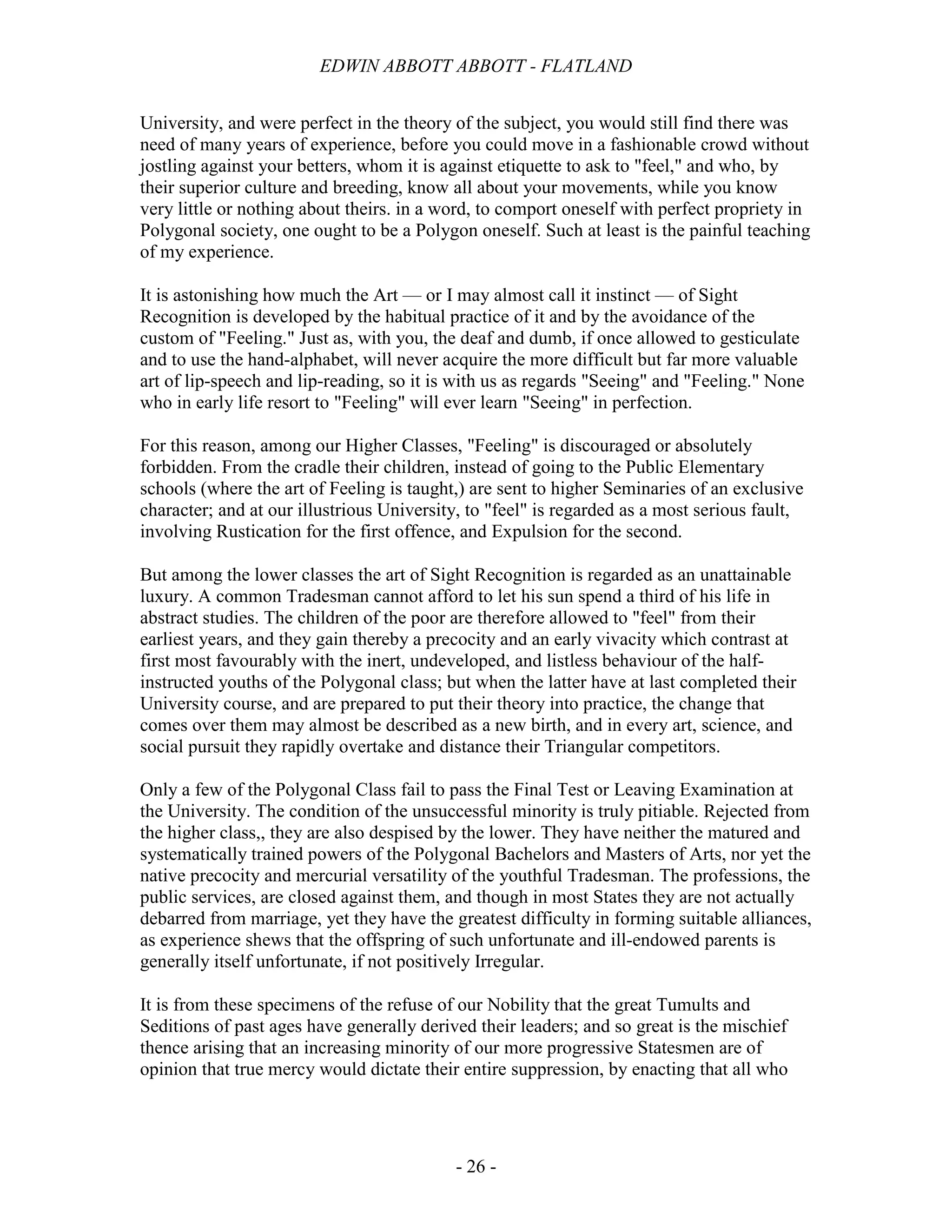 EDWIN ABBOTT ABBOTT - FLATLAND
- 26 -
University, and were perfect in the theory of the subject, you would still find there was
need of many years of experience, before you could move in a fashionable crowd without
jostling against your betters, whom it is against etiquette to ask to "feel," and who, by
their superior culture and breeding, know all about your movements, while you know
very little or nothing about theirs. in a word, to comport oneself with perfect propriety in
Polygonal society, one ought to be a Polygon oneself. Such at least is the painful teaching
of my experience.
It is astonishing how much the Art — or I may almost call it instinct — of Sight
Recognition is developed by the habitual practice of it and by the avoidance of the
custom of "Feeling." Just as, with you, the deaf and dumb, if once allowed to gesticulate
and to use the hand-alphabet, will never acquire the more difficult but far more valuable
art of lip-speech and lip-reading, so it is with us as regards "Seeing" and "Feeling." None
who in early life resort to "Feeling" will ever learn "Seeing" in perfection.
For this reason, among our Higher Classes, "Feeling" is discouraged or absolutely
forbidden. From the cradle their children, instead of going to the Public Elementary
schools (where the art of Feeling is taught,) are sent to higher Seminaries of an exclusive
character; and at our illustrious University, to "feel" is regarded as a most serious fault,
involving Rustication for the first offence, and Expulsion for the second.
But among the lower classes the art of Sight Recognition is regarded as an unattainable
luxury. A common Tradesman cannot afford to let his sun spend a third of his life in
abstract studies. The children of the poor are therefore allowed to "feel" from their
earliest years, and they gain thereby a precocity and an early vivacity which contrast at
first most favourably with the inert, undeveloped, and listless behaviour of the half-
instructed youths of the Polygonal class; but when the latter have at last completed their
University course, and are prepared to put their theory into practice, the change that
comes over them may almost be described as a new birth, and in every art, science, and
social pursuit they rapidly overtake and distance their Triangular competitors.
Only a few of the Polygonal Class fail to pass the Final Test or Leaving Examination at
the University. The condition of the unsuccessful minority is truly pitiable. Rejected from
the higher class,, they are also despised by the lower. They have neither the matured and
systematically trained powers of the Polygonal Bachelors and Masters of Arts, nor yet the
native precocity and mercurial versatility of the youthful Tradesman. The professions, the
public services, are closed against them, and though in most States they are not actually
debarred from marriage, yet they have the greatest difficulty in forming suitable alliances,
as experience shews that the offspring of such unfortunate and ill-endowed parents is
generally itself unfortunate, if not positively Irregular.
It is from these specimens of the refuse of our Nobility that the great Tumults and
Seditions of past ages have generally derived their leaders; and so great is the mischief
thence arising that an increasing minority of our more progressive Statesmen are of
opinion that true mercy would dictate their entire suppression, by enacting that all who
 