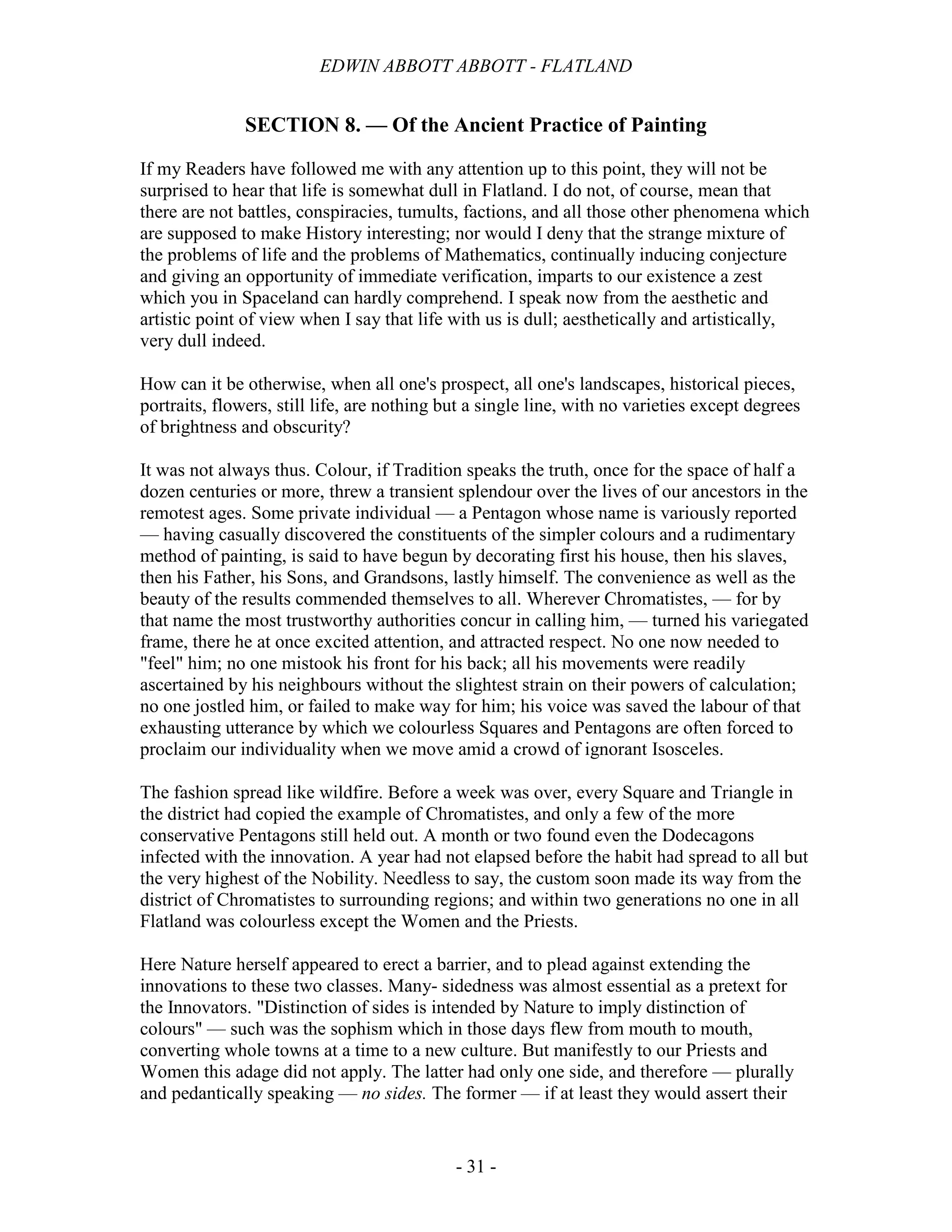 EDWIN ABBOTT ABBOTT - FLATLAND
- 31 -
SECTION 8. — Of the Ancient Practice of Painting
If my Readers have followed me with any attention up to this point, they will not be
surprised to hear that life is somewhat dull in Flatland. I do not, of course, mean that
there are not battles, conspiracies, tumults, factions, and all those other phenomena which
are supposed to make History interesting; nor would I deny that the strange mixture of
the problems of life and the problems of Mathematics, continually inducing conjecture
and giving an opportunity of immediate verification, imparts to our existence a zest
which you in Spaceland can hardly comprehend. I speak now from the aesthetic and
artistic point of view when I say that life with us is dull; aesthetically and artistically,
very dull indeed.
How can it be otherwise, when all one's prospect, all one's landscapes, historical pieces,
portraits, flowers, still life, are nothing but a single line, with no varieties except degrees
of brightness and obscurity?
It was not always thus. Colour, if Tradition speaks the truth, once for the space of half a
dozen centuries or more, threw a transient splendour over the lives of our ancestors in the
remotest ages. Some private individual — a Pentagon whose name is variously reported
— having casually discovered the constituents of the simpler colours and a rudimentary
method of painting, is said to have begun by decorating first his house, then his slaves,
then his Father, his Sons, and Grandsons, lastly himself. The convenience as well as the
beauty of the results commended themselves to all. Wherever Chromatistes, — for by
that name the most trustworthy authorities concur in calling him, — turned his variegated
frame, there he at once excited attention, and attracted respect. No one now needed to
"feel" him; no one mistook his front for his back; all his movements were readily
ascertained by his neighbours without the slightest strain on their powers of calculation;
no one jostled him, or failed to make way for him; his voice was saved the labour of that
exhausting utterance by which we colourless Squares and Pentagons are often forced to
proclaim our individuality when we move amid a crowd of ignorant Isosceles.
The fashion spread like wildfire. Before a week was over, every Square and Triangle in
the district had copied the example of Chromatistes, and only a few of the more
conservative Pentagons still held out. A month or two found even the Dodecagons
infected with the innovation. A year had not elapsed before the habit had spread to all but
the very highest of the Nobility. Needless to say, the custom soon made its way from the
district of Chromatistes to surrounding regions; and within two generations no one in all
Flatland was colourless except the Women and the Priests.
Here Nature herself appeared to erect a barrier, and to plead against extending the
innovations to these two classes. Many- sidedness was almost essential as a pretext for
the Innovators. "Distinction of sides is intended by Nature to imply distinction of
colours" — such was the sophism which in those days flew from mouth to mouth,
converting whole towns at a time to a new culture. But manifestly to our Priests and
Women this adage did not apply. The latter had only one side, and therefore — plurally
and pedantically speaking — no sides. The former — if at least they would assert their
 
