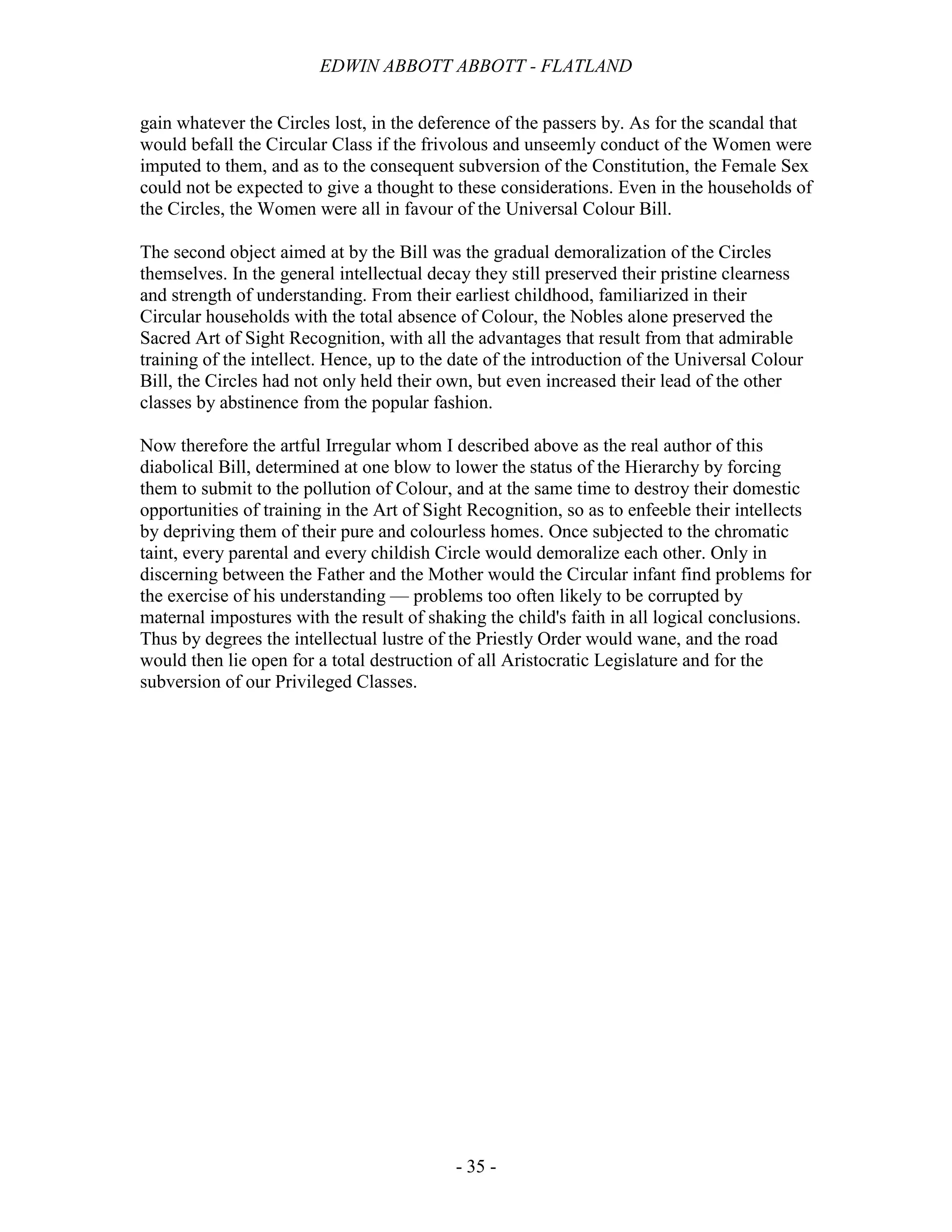 EDWIN ABBOTT ABBOTT - FLATLAND
- 35 -
gain whatever the Circles lost, in the deference of the passers by. As for the scandal that
would befall the Circular Class if the frivolous and unseemly conduct of the Women were
imputed to them, and as to the consequent subversion of the Constitution, the Female Sex
could not be expected to give a thought to these considerations. Even in the households of
the Circles, the Women were all in favour of the Universal Colour Bill.
The second object aimed at by the Bill was the gradual demoralization of the Circles
themselves. In the general intellectual decay they still preserved their pristine clearness
and strength of understanding. From their earliest childhood, familiarized in their
Circular households with the total absence of Colour, the Nobles alone preserved the
Sacred Art of Sight Recognition, with all the advantages that result from that admirable
training of the intellect. Hence, up to the date of the introduction of the Universal Colour
Bill, the Circles had not only held their own, but even increased their lead of the other
classes by abstinence from the popular fashion.
Now therefore the artful Irregular whom I described above as the real author of this
diabolical Bill, determined at one blow to lower the status of the Hierarchy by forcing
them to submit to the pollution of Colour, and at the same time to destroy their domestic
opportunities of training in the Art of Sight Recognition, so as to enfeeble their intellects
by depriving them of their pure and colourless homes. Once subjected to the chromatic
taint, every parental and every childish Circle would demoralize each other. Only in
discerning between the Father and the Mother would the Circular infant find problems for
the exercise of his understanding — problems too often likely to be corrupted by
maternal impostures with the result of shaking the child's faith in all logical conclusions.
Thus by degrees the intellectual lustre of the Priestly Order would wane, and the road
would then lie open for a total destruction of all Aristocratic Legislature and for the
subversion of our Privileged Classes.
 