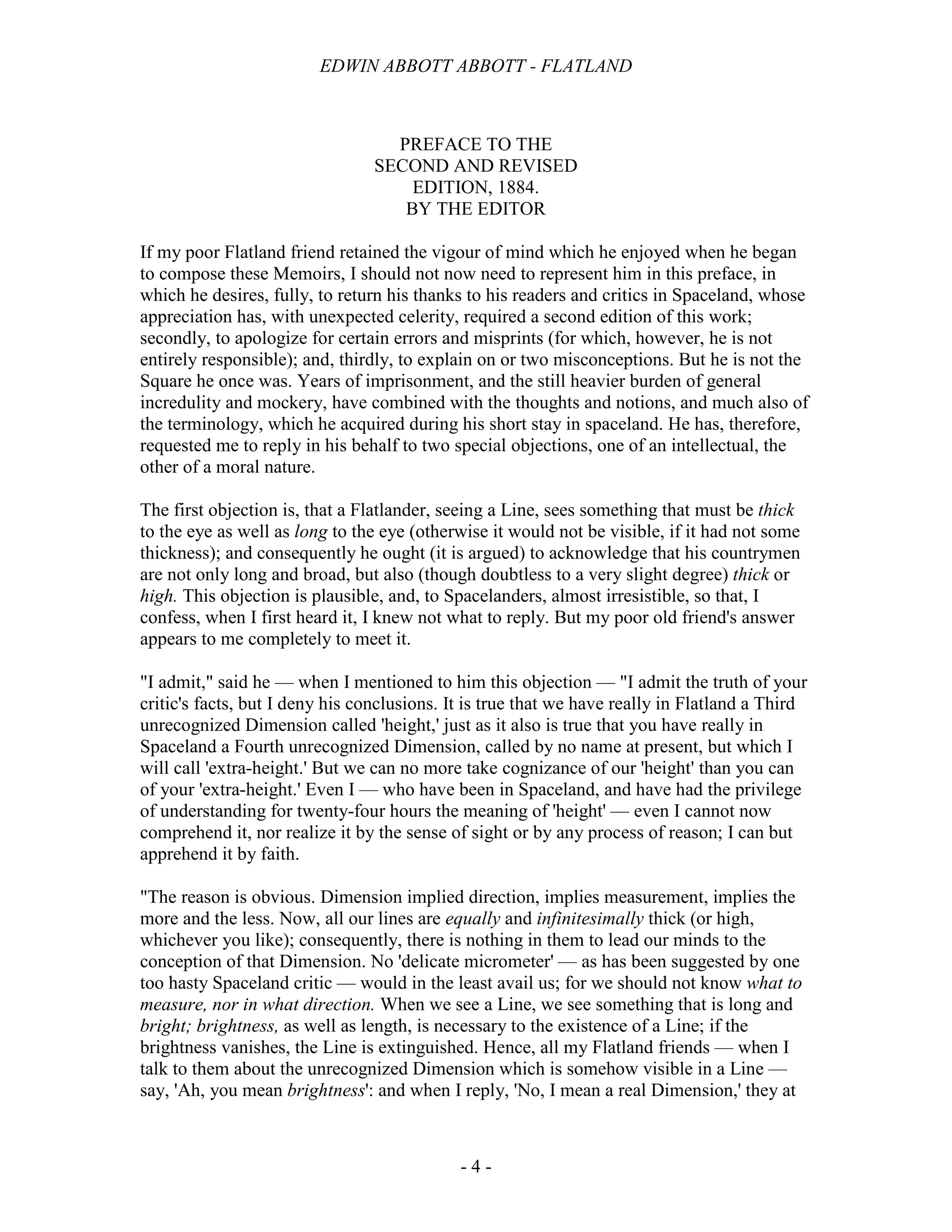 EDWIN ABBOTT ABBOTT - FLATLAND
- 4 -
PREFACE TO THE
SECOND AND REVISED
EDITION, 1884.
BY THE EDITOR
If my poor Flatland friend retained the vigour of mind which he enjoyed when he began
to compose these Memoirs, I should not now need to represent him in this preface, in
which he desires, fully, to return his thanks to his readers and critics in Spaceland, whose
appreciation has, with unexpected celerity, required a second edition of this work;
secondly, to apologize for certain errors and misprints (for which, however, he is not
entirely responsible); and, thirdly, to explain on or two misconceptions. But he is not the
Square he once was. Years of imprisonment, and the still heavier burden of general
incredulity and mockery, have combined with the thoughts and notions, and much also of
the terminology, which he acquired during his short stay in spaceland. He has, therefore,
requested me to reply in his behalf to two special objections, one of an intellectual, the
other of a moral nature.
The first objection is, that a Flatlander, seeing a Line, sees something that must be thick
to the eye as well as long to the eye (otherwise it would not be visible, if it had not some
thickness); and consequently he ought (it is argued) to acknowledge that his countrymen
are not only long and broad, but also (though doubtless to a very slight degree) thick or
high. This objection is plausible, and, to Spacelanders, almost irresistible, so that, I
confess, when I first heard it, I knew not what to reply. But my poor old friend's answer
appears to me completely to meet it.
"I admit," said he — when I mentioned to him this objection — "I admit the truth of your
critic's facts, but I deny his conclusions. It is true that we have really in Flatland a Third
unrecognized Dimension called 'height,' just as it also is true that you have really in
Spaceland a Fourth unrecognized Dimension, called by no name at present, but which I
will call 'extra-height.' But we can no more take cognizance of our 'height' than you can
of your 'extra-height.' Even I — who have been in Spaceland, and have had the privilege
of understanding for twenty-four hours the meaning of 'height' — even I cannot now
comprehend it, nor realize it by the sense of sight or by any process of reason; I can but
apprehend it by faith.
"The reason is obvious. Dimension implied direction, implies measurement, implies the
more and the less. Now, all our lines are equally and infinitesimally thick (or high,
whichever you like); consequently, there is nothing in them to lead our minds to the
conception of that Dimension. No 'delicate micrometer' — as has been suggested by one
too hasty Spaceland critic — would in the least avail us; for we should not know what to
measure, nor in what direction. When we see a Line, we see something that is long and
bright; brightness, as well as length, is necessary to the existence of a Line; if the
brightness vanishes, the Line is extinguished. Hence, all my Flatland friends — when I
talk to them about the unrecognized Dimension which is somehow visible in a Line —
say, 'Ah, you mean brightness': and when I reply, 'No, I mean a real Dimension,' they at
 