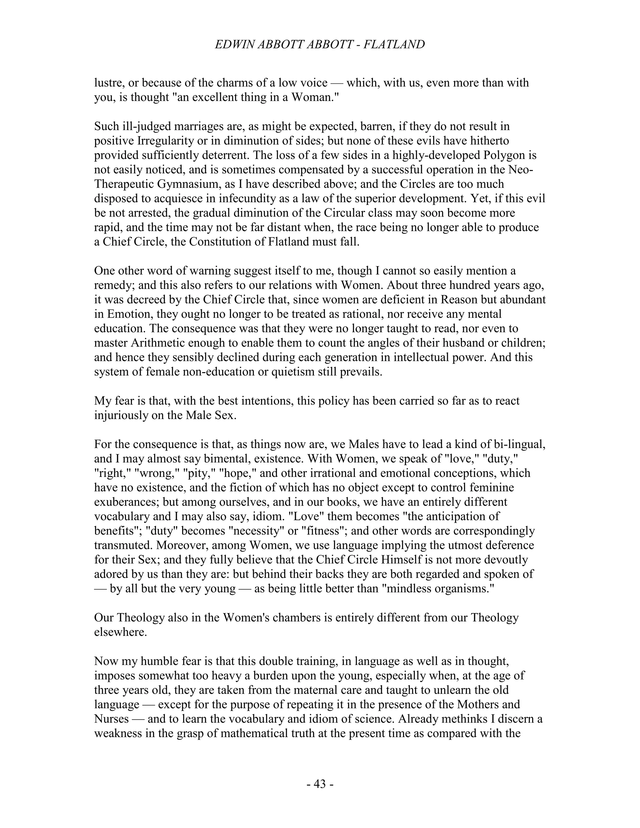EDWIN ABBOTT ABBOTT - FLATLAND
- 43 -
lustre, or because of the charms of a low voice — which, with us, even more than with
you, is thought "an excellent thing in a Woman."
Such ill-judged marriages are, as might be expected, barren, if they do not result in
positive Irregularity or in diminution of sides; but none of these evils have hitherto
provided sufficiently deterrent. The loss of a few sides in a highly-developed Polygon is
not easily noticed, and is sometimes compensated by a successful operation in the Neo-
Therapeutic Gymnasium, as I have described above; and the Circles are too much
disposed to acquiesce in infecundity as a law of the superior development. Yet, if this evil
be not arrested, the gradual diminution of the Circular class may soon become more
rapid, and the time may not be far distant when, the race being no longer able to produce
a Chief Circle, the Constitution of Flatland must fall.
One other word of warning suggest itself to me, though I cannot so easily mention a
remedy; and this also refers to our relations with Women. About three hundred years ago,
it was decreed by the Chief Circle that, since women are deficient in Reason but abundant
in Emotion, they ought no longer to be treated as rational, nor receive any mental
education. The consequence was that they were no longer taught to read, nor even to
master Arithmetic enough to enable them to count the angles of their husband or children;
and hence they sensibly declined during each generation in intellectual power. And this
system of female non-education or quietism still prevails.
My fear is that, with the best intentions, this policy has been carried so far as to react
injuriously on the Male Sex.
For the consequence is that, as things now are, we Males have to lead a kind of bi-lingual,
and I may almost say bimental, existence. With Women, we speak of "love," "duty,"
"right," "wrong," "pity," "hope," and other irrational and emotional conceptions, which
have no existence, and the fiction of which has no object except to control feminine
exuberances; but among ourselves, and in our books, we have an entirely different
vocabulary and I may also say, idiom. "Love" them becomes "the anticipation of
benefits"; "duty" becomes "necessity" or "fitness"; and other words are correspondingly
transmuted. Moreover, among Women, we use language implying the utmost deference
for their Sex; and they fully believe that the Chief Circle Himself is not more devoutly
adored by us than they are: but behind their backs they are both regarded and spoken of
— by all but the very young — as being little better than "mindless organisms."
Our Theology also in the Women's chambers is entirely different from our Theology
elsewhere.
Now my humble fear is that this double training, in language as well as in thought,
imposes somewhat too heavy a burden upon the young, especially when, at the age of
three years old, they are taken from the maternal care and taught to unlearn the old
language — except for the purpose of repeating it in the presence of the Mothers and
Nurses — and to learn the vocabulary and idiom of science. Already methinks I discern a
weakness in the grasp of mathematical truth at the present time as compared with the
 