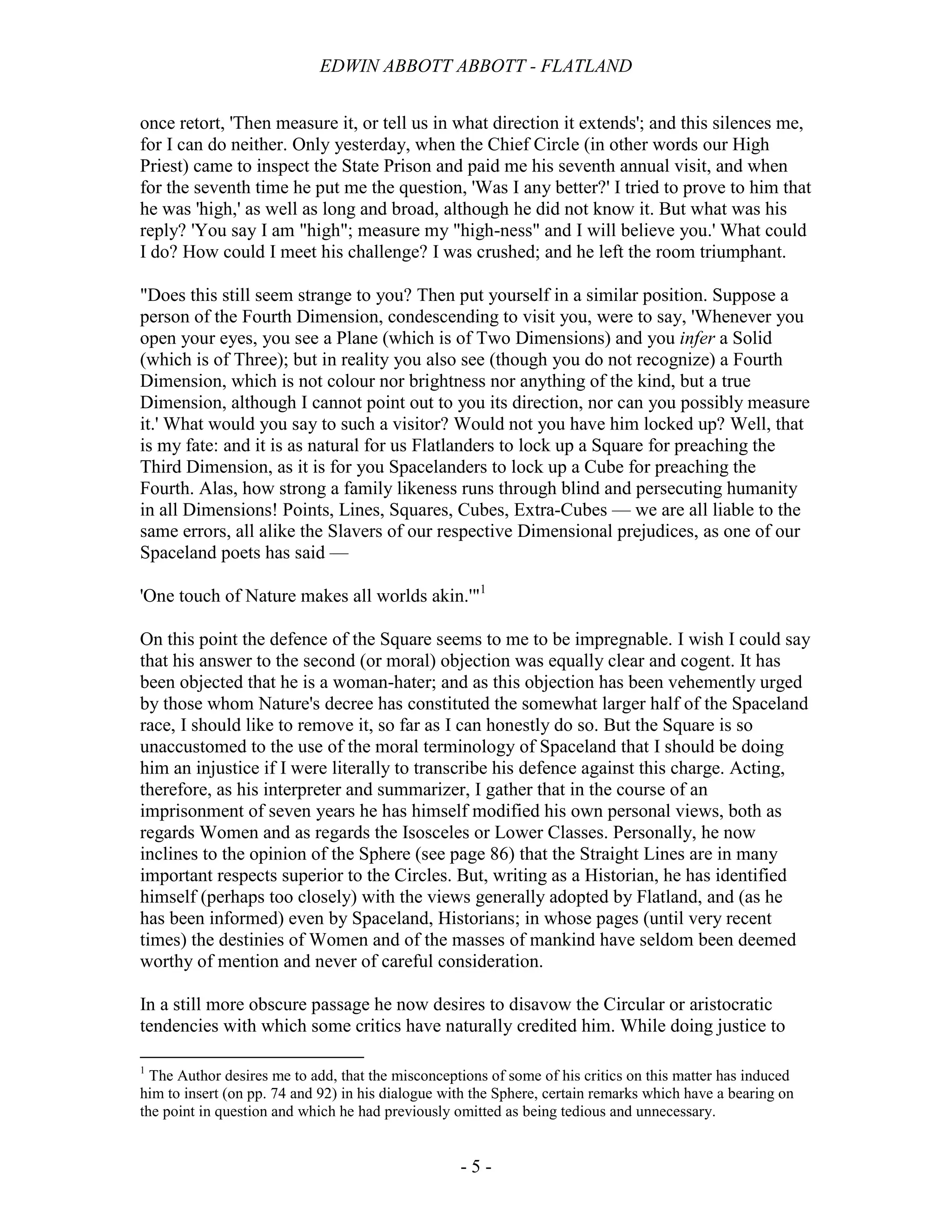 EDWIN ABBOTT ABBOTT - FLATLAND
- 5 -
once retort, 'Then measure it, or tell us in what direction it extends'; and this silences me,
for I can do neither. Only yesterday, when the Chief Circle (in other words our High
Priest) came to inspect the State Prison and paid me his seventh annual visit, and when
for the seventh time he put me the question, 'Was I any better?' I tried to prove to him that
he was 'high,' as well as long and broad, although he did not know it. But what was his
reply? 'You say I am "high"; measure my "high-ness" and I will believe you.' What could
I do? How could I meet his challenge? I was crushed; and he left the room triumphant.
"Does this still seem strange to you? Then put yourself in a similar position. Suppose a
person of the Fourth Dimension, condescending to visit you, were to say, 'Whenever you
open your eyes, you see a Plane (which is of Two Dimensions) and you infer a Solid
(which is of Three); but in reality you also see (though you do not recognize) a Fourth
Dimension, which is not colour nor brightness nor anything of the kind, but a true
Dimension, although I cannot point out to you its direction, nor can you possibly measure
it.' What would you say to such a visitor? Would not you have him locked up? Well, that
is my fate: and it is as natural for us Flatlanders to lock up a Square for preaching the
Third Dimension, as it is for you Spacelanders to lock up a Cube for preaching the
Fourth. Alas, how strong a family likeness runs through blind and persecuting humanity
in all Dimensions! Points, Lines, Squares, Cubes, Extra-Cubes — we are all liable to the
same errors, all alike the Slavers of our respective Dimensional prejudices, as one of our
Spaceland poets has said —
'One touch of Nature makes all worlds akin.'"1
On this point the defence of the Square seems to me to be impregnable. I wish I could say
that his answer to the second (or moral) objection was equally clear and cogent. It has
been objected that he is a woman-hater; and as this objection has been vehemently urged
by those whom Nature's decree has constituted the somewhat larger half of the Spaceland
race, I should like to remove it, so far as I can honestly do so. But the Square is so
unaccustomed to the use of the moral terminology of Spaceland that I should be doing
him an injustice if I were literally to transcribe his defence against this charge. Acting,
therefore, as his interpreter and summarizer, I gather that in the course of an
imprisonment of seven years he has himself modified his own personal views, both as
regards Women and as regards the Isosceles or Lower Classes. Personally, he now
inclines to the opinion of the Sphere (see page 86) that the Straight Lines are in many
important respects superior to the Circles. But, writing as a Historian, he has identified
himself (perhaps too closely) with the views generally adopted by Flatland, and (as he
has been informed) even by Spaceland, Historians; in whose pages (until very recent
times) the destinies of Women and of the masses of mankind have seldom been deemed
worthy of mention and never of careful consideration.
In a still more obscure passage he now desires to disavow the Circular or aristocratic
tendencies with which some critics have naturally credited him. While doing justice to
1
The Author desires me to add, that the misconceptions of some of his critics on this matter has induced
him to insert (on pp. 74 and 92) in his dialogue with the Sphere, certain remarks which have a bearing on
the point in question and which he had previously omitted as being tedious and unnecessary.
 
