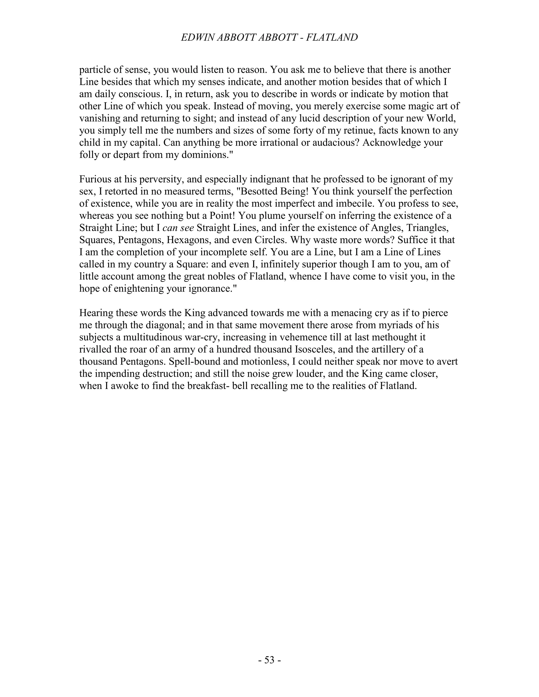 EDWIN ABBOTT ABBOTT - FLATLAND
- 53 -
particle of sense, you would listen to reason. You ask me to believe that there is another
Line besides that which my senses indicate, and another motion besides that of which I
am daily conscious. I, in return, ask you to describe in words or indicate by motion that
other Line of which you speak. Instead of moving, you merely exercise some magic art of
vanishing and returning to sight; and instead of any lucid description of your new World,
you simply tell me the numbers and sizes of some forty of my retinue, facts known to any
child in my capital. Can anything be more irrational or audacious? Acknowledge your
folly or depart from my dominions."
Furious at his perversity, and especially indignant that he professed to be ignorant of my
sex, I retorted in no measured terms, "Besotted Being! You think yourself the perfection
of existence, while you are in reality the most imperfect and imbecile. You profess to see,
whereas you see nothing but a Point! You plume yourself on inferring the existence of a
Straight Line; but I can see Straight Lines, and infer the existence of Angles, Triangles,
Squares, Pentagons, Hexagons, and even Circles. Why waste more words? Suffice it that
I am the completion of your incomplete self. You are a Line, but I am a Line of Lines
called in my country a Square: and even I, infinitely superior though I am to you, am of
little account among the great nobles of Flatland, whence I have come to visit you, in the
hope of enightening your ignorance."
Hearing these words the King advanced towards me with a menacing cry as if to pierce
me through the diagonal; and in that same movement there arose from myriads of his
subjects a multitudinous war-cry, increasing in vehemence till at last methought it
rivalled the roar of an army of a hundred thousand Isosceles, and the artillery of a
thousand Pentagons. Spell-bound and motionless, I could neither speak nor move to avert
the impending destruction; and still the noise grew louder, and the King came closer,
when I awoke to find the breakfast- bell recalling me to the realities of Flatland.
 