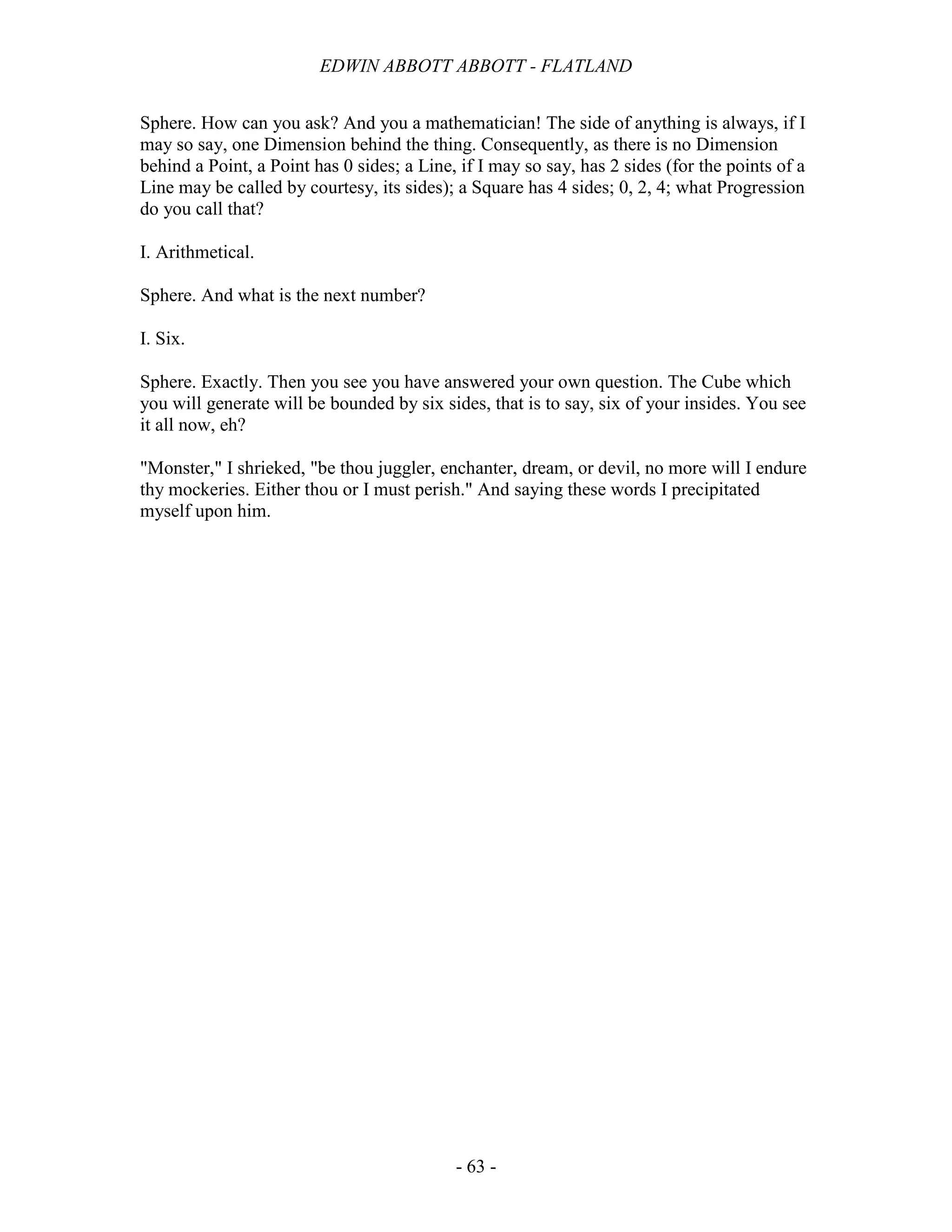 EDWIN ABBOTT ABBOTT - FLATLAND
- 63 -
Sphere. How can you ask? And you a mathematician! The side of anything is always, if I
may so say, one Dimension behind the thing. Consequently, as there is no Dimension
behind a Point, a Point has 0 sides; a Line, if I may so say, has 2 sides (for the points of a
Line may be called by courtesy, its sides); a Square has 4 sides; 0, 2, 4; what Progression
do you call that?
I. Arithmetical.
Sphere. And what is the next number?
I. Six.
Sphere. Exactly. Then you see you have answered your own question. The Cube which
you will generate will be bounded by six sides, that is to say, six of your insides. You see
it all now, eh?
"Monster," I shrieked, "be thou juggler, enchanter, dream, or devil, no more will I endure
thy mockeries. Either thou or I must perish." And saying these words I precipitated
myself upon him.
 