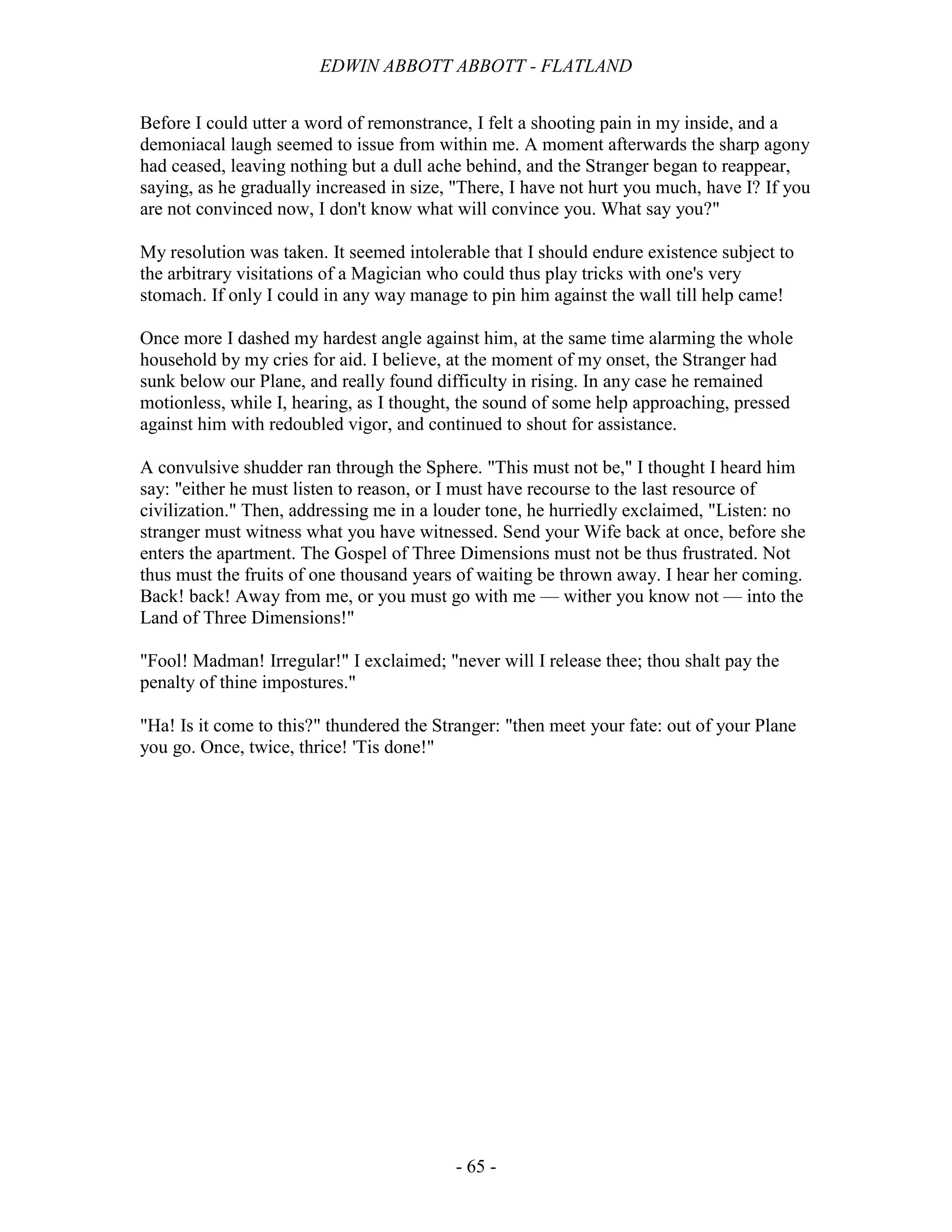 EDWIN ABBOTT ABBOTT - FLATLAND
- 65 -
Before I could utter a word of remonstrance, I felt a shooting pain in my inside, and a
demoniacal laugh seemed to issue from within me. A moment afterwards the sharp agony
had ceased, leaving nothing but a dull ache behind, and the Stranger began to reappear,
saying, as he gradually increased in size, "There, I have not hurt you much, have I? If you
are not convinced now, I don't know what will convince you. What say you?"
My resolution was taken. It seemed intolerable that I should endure existence subject to
the arbitrary visitations of a Magician who could thus play tricks with one's very
stomach. If only I could in any way manage to pin him against the wall till help came!
Once more I dashed my hardest angle against him, at the same time alarming the whole
household by my cries for aid. I believe, at the moment of my onset, the Stranger had
sunk below our Plane, and really found difficulty in rising. In any case he remained
motionless, while I, hearing, as I thought, the sound of some help approaching, pressed
against him with redoubled vigor, and continued to shout for assistance.
A convulsive shudder ran through the Sphere. "This must not be," I thought I heard him
say: "either he must listen to reason, or I must have recourse to the last resource of
civilization." Then, addressing me in a louder tone, he hurriedly exclaimed, "Listen: no
stranger must witness what you have witnessed. Send your Wife back at once, before she
enters the apartment. The Gospel of Three Dimensions must not be thus frustrated. Not
thus must the fruits of one thousand years of waiting be thrown away. I hear her coming.
Back! back! Away from me, or you must go with me — wither you know not — into the
Land of Three Dimensions!"
"Fool! Madman! Irregular!" I exclaimed; "never will I release thee; thou shalt pay the
penalty of thine impostures."
"Ha! Is it come to this?" thundered the Stranger: "then meet your fate: out of your Plane
you go. Once, twice, thrice! 'Tis done!"
 