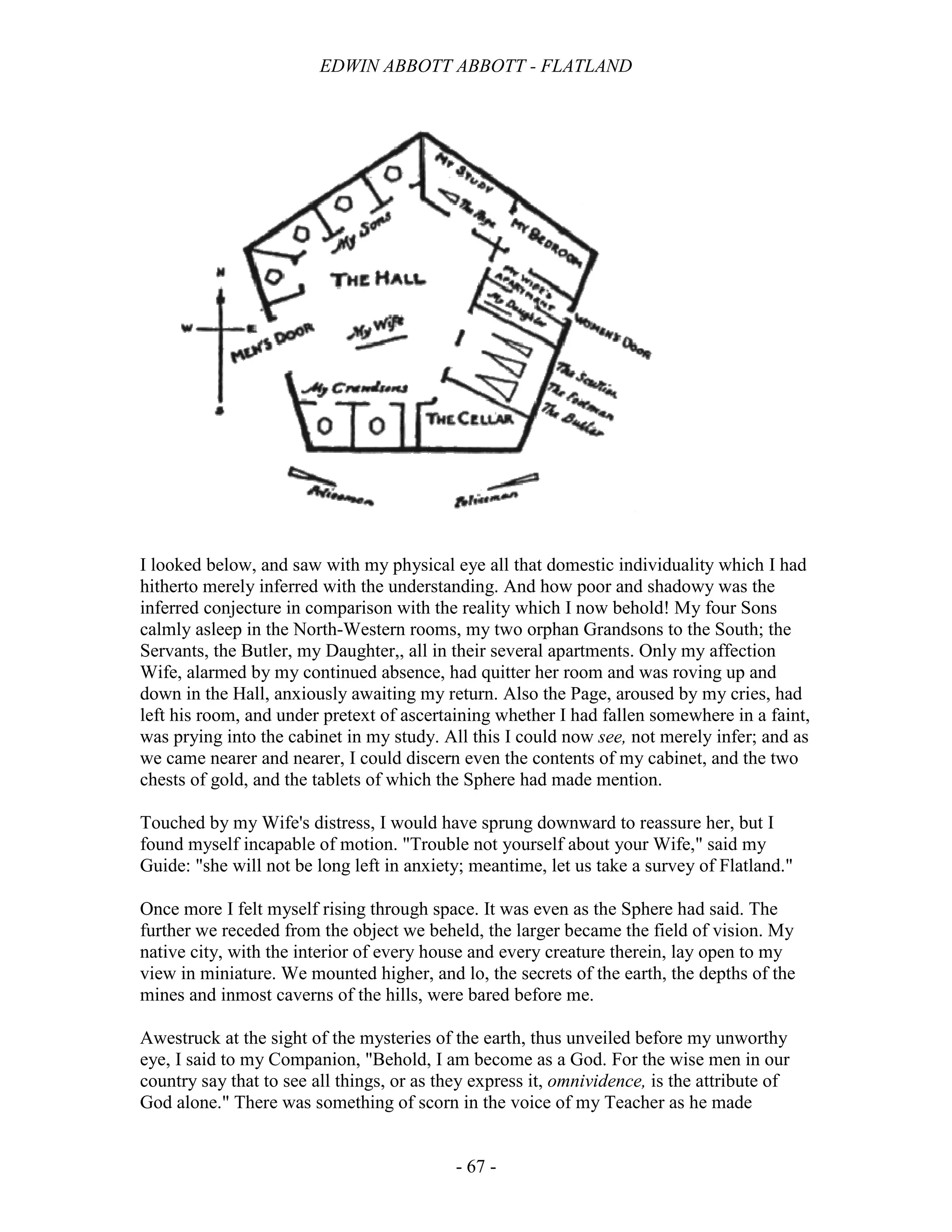 EDWIN ABBOTT ABBOTT - FLATLAND
- 67 -
I looked below, and saw with my physical eye all that domestic individuality which I had
hitherto merely inferred with the understanding. And how poor and shadowy was the
inferred conjecture in comparison with the reality which I now behold! My four Sons
calmly asleep in the North-Western rooms, my two orphan Grandsons to the South; the
Servants, the Butler, my Daughter,, all in their several apartments. Only my affection
Wife, alarmed by my continued absence, had quitter her room and was roving up and
down in the Hall, anxiously awaiting my return. Also the Page, aroused by my cries, had
left his room, and under pretext of ascertaining whether I had fallen somewhere in a faint,
was prying into the cabinet in my study. All this I could now see, not merely infer; and as
we came nearer and nearer, I could discern even the contents of my cabinet, and the two
chests of gold, and the tablets of which the Sphere had made mention.
Touched by my Wife's distress, I would have sprung downward to reassure her, but I
found myself incapable of motion. "Trouble not yourself about your Wife," said my
Guide: "she will not be long left in anxiety; meantime, let us take a survey of Flatland."
Once more I felt myself rising through space. It was even as the Sphere had said. The
further we receded from the object we beheld, the larger became the field of vision. My
native city, with the interior of every house and every creature therein, lay open to my
view in miniature. We mounted higher, and lo, the secrets of the earth, the depths of the
mines and inmost caverns of the hills, were bared before me.
Awestruck at the sight of the mysteries of the earth, thus unveiled before my unworthy
eye, I said to my Companion, "Behold, I am become as a God. For the wise men in our
country say that to see all things, or as they express it, omnividence, is the attribute of
God alone." There was something of scorn in the voice of my Teacher as he made
 