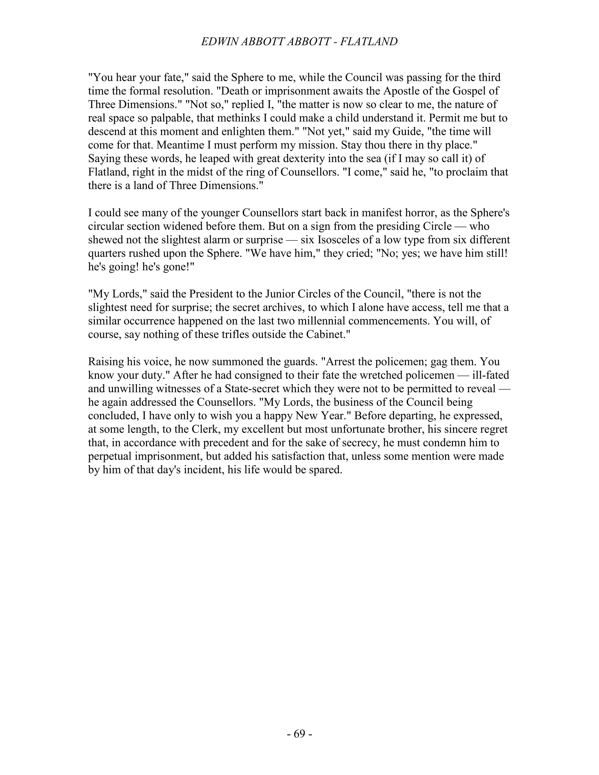 EDWIN ABBOTT ABBOTT - FLATLAND
- 69 -
"You hear your fate," said the Sphere to me, while the Council was passing for the third
time the formal resolution. "Death or imprisonment awaits the Apostle of the Gospel of
Three Dimensions." "Not so," replied I, "the matter is now so clear to me, the nature of
real space so palpable, that methinks I could make a child understand it. Permit me but to
descend at this moment and enlighten them." "Not yet," said my Guide, "the time will
come for that. Meantime I must perform my mission. Stay thou there in thy place."
Saying these words, he leaped with great dexterity into the sea (if I may so call it) of
Flatland, right in the midst of the ring of Counsellors. "I come," said he, "to proclaim that
there is a land of Three Dimensions."
I could see many of the younger Counsellors start back in manifest horror, as the Sphere's
circular section widened before them. But on a sign from the presiding Circle — who
shewed not the slightest alarm or surprise — six Isosceles of a low type from six different
quarters rushed upon the Sphere. "We have him," they cried; "No; yes; we have him still!
he's going! he's gone!"
"My Lords," said the President to the Junior Circles of the Council, "there is not the
slightest need for surprise; the secret archives, to which I alone have access, tell me that a
similar occurrence happened on the last two millennial commencements. You will, of
course, say nothing of these trifles outside the Cabinet."
Raising his voice, he now summoned the guards. "Arrest the policemen; gag them. You
know your duty." After he had consigned to their fate the wretched policemen — ill-fated
and unwilling witnesses of a State-secret which they were not to be permitted to reveal —
he again addressed the Counsellors. "My Lords, the business of the Council being
concluded, I have only to wish you a happy New Year." Before departing, he expressed,
at some length, to the Clerk, my excellent but most unfortunate brother, his sincere regret
that, in accordance with precedent and for the sake of secrecy, he must condemn him to
perpetual imprisonment, but added his satisfaction that, unless some mention were made
by him of that day's incident, his life would be spared.
 