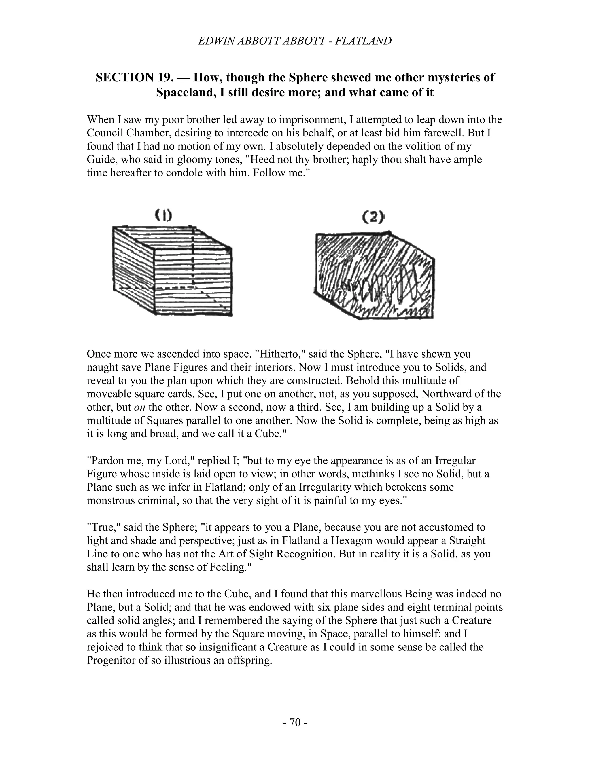 EDWIN ABBOTT ABBOTT - FLATLAND
- 70 -
SECTION 19. — How, though the Sphere shewed me other mysteries of
Spaceland, I still desire more; and what came of it
When I saw my poor brother led away to imprisonment, I attempted to leap down into the
Council Chamber, desiring to intercede on his behalf, or at least bid him farewell. But I
found that I had no motion of my own. I absolutely depended on the volition of my
Guide, who said in gloomy tones, "Heed not thy brother; haply thou shalt have ample
time hereafter to condole with him. Follow me."
Once more we ascended into space. "Hitherto," said the Sphere, "I have shewn you
naught save Plane Figures and their interiors. Now I must introduce you to Solids, and
reveal to you the plan upon which they are constructed. Behold this multitude of
moveable square cards. See, I put one on another, not, as you supposed, Northward of the
other, but on the other. Now a second, now a third. See, I am building up a Solid by a
multitude of Squares parallel to one another. Now the Solid is complete, being as high as
it is long and broad, and we call it a Cube."
"Pardon me, my Lord," replied I; "but to my eye the appearance is as of an Irregular
Figure whose inside is laid open to view; in other words, methinks I see no Solid, but a
Plane such as we infer in Flatland; only of an Irregularity which betokens some
monstrous criminal, so that the very sight of it is painful to my eyes."
"True," said the Sphere; "it appears to you a Plane, because you are not accustomed to
light and shade and perspective; just as in Flatland a Hexagon would appear a Straight
Line to one who has not the Art of Sight Recognition. But in reality it is a Solid, as you
shall learn by the sense of Feeling."
He then introduced me to the Cube, and I found that this marvellous Being was indeed no
Plane, but a Solid; and that he was endowed with six plane sides and eight terminal points
called solid angles; and I remembered the saying of the Sphere that just such a Creature
as this would be formed by the Square moving, in Space, parallel to himself: and I
rejoiced to think that so insignificant a Creature as I could in some sense be called the
Progenitor of so illustrious an offspring.
 