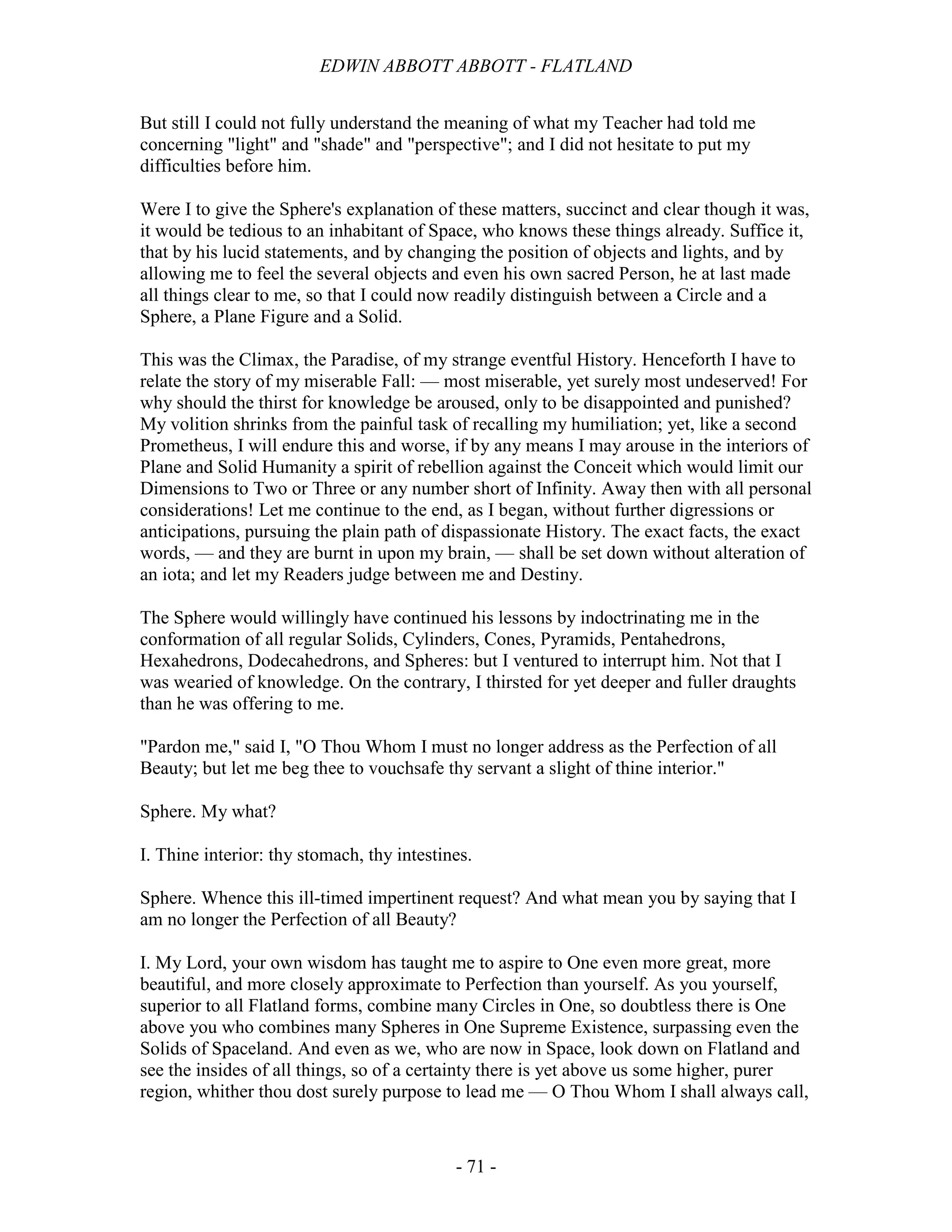 EDWIN ABBOTT ABBOTT - FLATLAND
- 71 -
But still I could not fully understand the meaning of what my Teacher had told me
concerning "light" and "shade" and "perspective"; and I did not hesitate to put my
difficulties before him.
Were I to give the Sphere's explanation of these matters, succinct and clear though it was,
it would be tedious to an inhabitant of Space, who knows these things already. Suffice it,
that by his lucid statements, and by changing the position of objects and lights, and by
allowing me to feel the several objects and even his own sacred Person, he at last made
all things clear to me, so that I could now readily distinguish between a Circle and a
Sphere, a Plane Figure and a Solid.
This was the Climax, the Paradise, of my strange eventful History. Henceforth I have to
relate the story of my miserable Fall: — most miserable, yet surely most undeserved! For
why should the thirst for knowledge be aroused, only to be disappointed and punished?
My volition shrinks from the painful task of recalling my humiliation; yet, like a second
Prometheus, I will endure this and worse, if by any means I may arouse in the interiors of
Plane and Solid Humanity a spirit of rebellion against the Conceit which would limit our
Dimensions to Two or Three or any number short of Infinity. Away then with all personal
considerations! Let me continue to the end, as I began, without further digressions or
anticipations, pursuing the plain path of dispassionate History. The exact facts, the exact
words, — and they are burnt in upon my brain, — shall be set down without alteration of
an iota; and let my Readers judge between me and Destiny.
The Sphere would willingly have continued his lessons by indoctrinating me in the
conformation of all regular Solids, Cylinders, Cones, Pyramids, Pentahedrons,
Hexahedrons, Dodecahedrons, and Spheres: but I ventured to interrupt him. Not that I
was wearied of knowledge. On the contrary, I thirsted for yet deeper and fuller draughts
than he was offering to me.
"Pardon me," said I, "O Thou Whom I must no longer address as the Perfection of all
Beauty; but let me beg thee to vouchsafe thy servant a slight of thine interior."
Sphere. My what?
I. Thine interior: thy stomach, thy intestines.
Sphere. Whence this ill-timed impertinent request? And what mean you by saying that I
am no longer the Perfection of all Beauty?
I. My Lord, your own wisdom has taught me to aspire to One even more great, more
beautiful, and more closely approximate to Perfection than yourself. As you yourself,
superior to all Flatland forms, combine many Circles in One, so doubtless there is One
above you who combines many Spheres in One Supreme Existence, surpassing even the
Solids of Spaceland. And even as we, who are now in Space, look down on Flatland and
see the insides of all things, so of a certainty there is yet above us some higher, purer
region, whither thou dost surely purpose to lead me — O Thou Whom I shall always call,
 