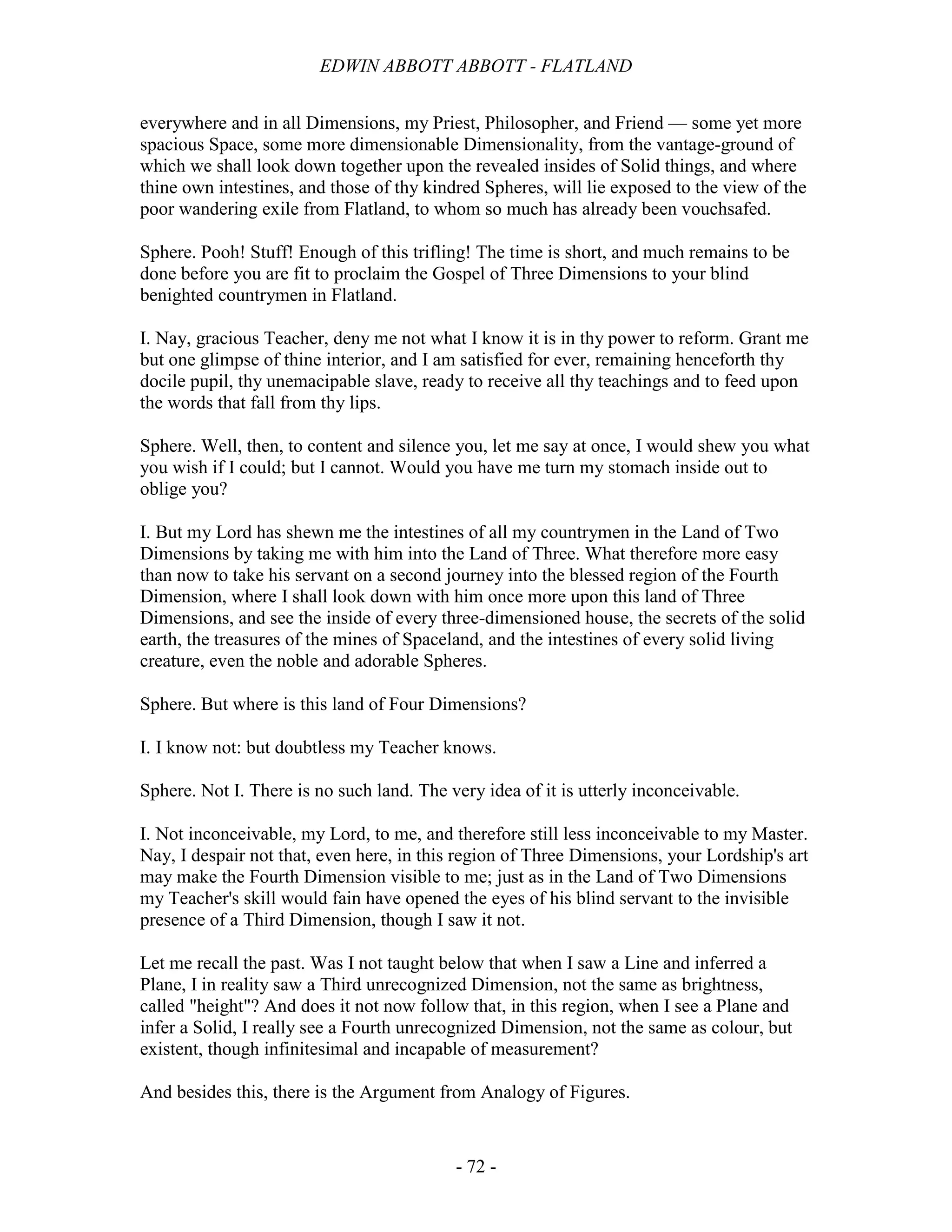 EDWIN ABBOTT ABBOTT - FLATLAND
- 72 -
everywhere and in all Dimensions, my Priest, Philosopher, and Friend — some yet more
spacious Space, some more dimensionable Dimensionality, from the vantage-ground of
which we shall look down together upon the revealed insides of Solid things, and where
thine own intestines, and those of thy kindred Spheres, will lie exposed to the view of the
poor wandering exile from Flatland, to whom so much has already been vouchsafed.
Sphere. Pooh! Stuff! Enough of this trifling! The time is short, and much remains to be
done before you are fit to proclaim the Gospel of Three Dimensions to your blind
benighted countrymen in Flatland.
I. Nay, gracious Teacher, deny me not what I know it is in thy power to reform. Grant me
but one glimpse of thine interior, and I am satisfied for ever, remaining henceforth thy
docile pupil, thy unemacipable slave, ready to receive all thy teachings and to feed upon
the words that fall from thy lips.
Sphere. Well, then, to content and silence you, let me say at once, I would shew you what
you wish if I could; but I cannot. Would you have me turn my stomach inside out to
oblige you?
I. But my Lord has shewn me the intestines of all my countrymen in the Land of Two
Dimensions by taking me with him into the Land of Three. What therefore more easy
than now to take his servant on a second journey into the blessed region of the Fourth
Dimension, where I shall look down with him once more upon this land of Three
Dimensions, and see the inside of every three-dimensioned house, the secrets of the solid
earth, the treasures of the mines of Spaceland, and the intestines of every solid living
creature, even the noble and adorable Spheres.
Sphere. But where is this land of Four Dimensions?
I. I know not: but doubtless my Teacher knows.
Sphere. Not I. There is no such land. The very idea of it is utterly inconceivable.
I. Not inconceivable, my Lord, to me, and therefore still less inconceivable to my Master.
Nay, I despair not that, even here, in this region of Three Dimensions, your Lordship's art
may make the Fourth Dimension visible to me; just as in the Land of Two Dimensions
my Teacher's skill would fain have opened the eyes of his blind servant to the invisible
presence of a Third Dimension, though I saw it not.
Let me recall the past. Was I not taught below that when I saw a Line and inferred a
Plane, I in reality saw a Third unrecognized Dimension, not the same as brightness,
called "height"? And does it not now follow that, in this region, when I see a Plane and
infer a Solid, I really see a Fourth unrecognized Dimension, not the same as colour, but
existent, though infinitesimal and incapable of measurement?
And besides this, there is the Argument from Analogy of Figures.
 