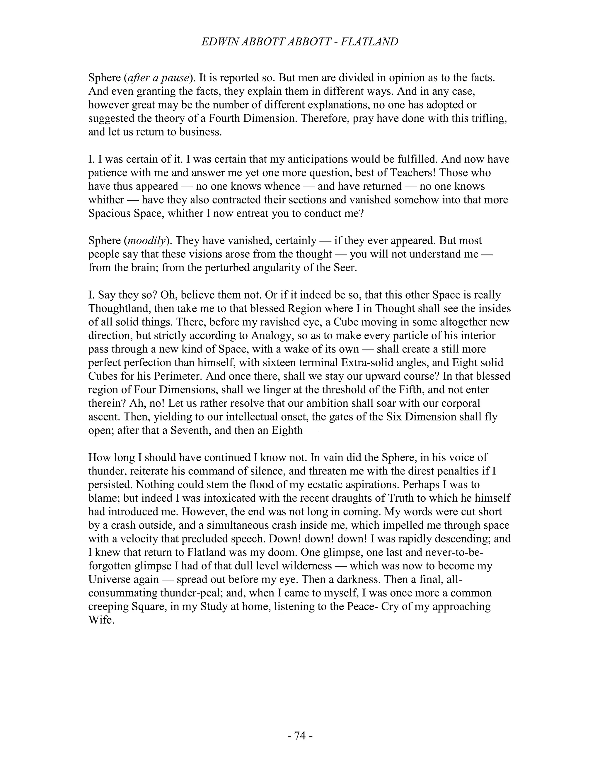 EDWIN ABBOTT ABBOTT - FLATLAND
- 74 -
Sphere (after a pause). It is reported so. But men are divided in opinion as to the facts.
And even granting the facts, they explain them in different ways. And in any case,
however great may be the number of different explanations, no one has adopted or
suggested the theory of a Fourth Dimension. Therefore, pray have done with this trifling,
and let us return to business.
I. I was certain of it. I was certain that my anticipations would be fulfilled. And now have
patience with me and answer me yet one more question, best of Teachers! Those who
have thus appeared — no one knows whence — and have returned — no one knows
whither — have they also contracted their sections and vanished somehow into that more
Spacious Space, whither I now entreat you to conduct me?
Sphere (moodily). They have vanished, certainly — if they ever appeared. But most
people say that these visions arose from the thought — you will not understand me —
from the brain; from the perturbed angularity of the Seer.
I. Say they so? Oh, believe them not. Or if it indeed be so, that this other Space is really
Thoughtland, then take me to that blessed Region where I in Thought shall see the insides
of all solid things. There, before my ravished eye, a Cube moving in some altogether new
direction, but strictly according to Analogy, so as to make every particle of his interior
pass through a new kind of Space, with a wake of its own — shall create a still more
perfect perfection than himself, with sixteen terminal Extra-solid angles, and Eight solid
Cubes for his Perimeter. And once there, shall we stay our upward course? In that blessed
region of Four Dimensions, shall we linger at the threshold of the Fifth, and not enter
therein? Ah, no! Let us rather resolve that our ambition shall soar with our corporal
ascent. Then, yielding to our intellectual onset, the gates of the Six Dimension shall fly
open; after that a Seventh, and then an Eighth —
How long I should have continued I know not. In vain did the Sphere, in his voice of
thunder, reiterate his command of silence, and threaten me with the direst penalties if I
persisted. Nothing could stem the flood of my ecstatic aspirations. Perhaps I was to
blame; but indeed I was intoxicated with the recent draughts of Truth to which he himself
had introduced me. However, the end was not long in coming. My words were cut short
by a crash outside, and a simultaneous crash inside me, which impelled me through space
with a velocity that precluded speech. Down! down! down! I was rapidly descending; and
I knew that return to Flatland was my doom. One glimpse, one last and never-to-be-
forgotten glimpse I had of that dull level wilderness — which was now to become my
Universe again — spread out before my eye. Then a darkness. Then a final, all-
consummating thunder-peal; and, when I came to myself, I was once more a common
creeping Square, in my Study at home, listening to the Peace- Cry of my approaching
Wife.
 