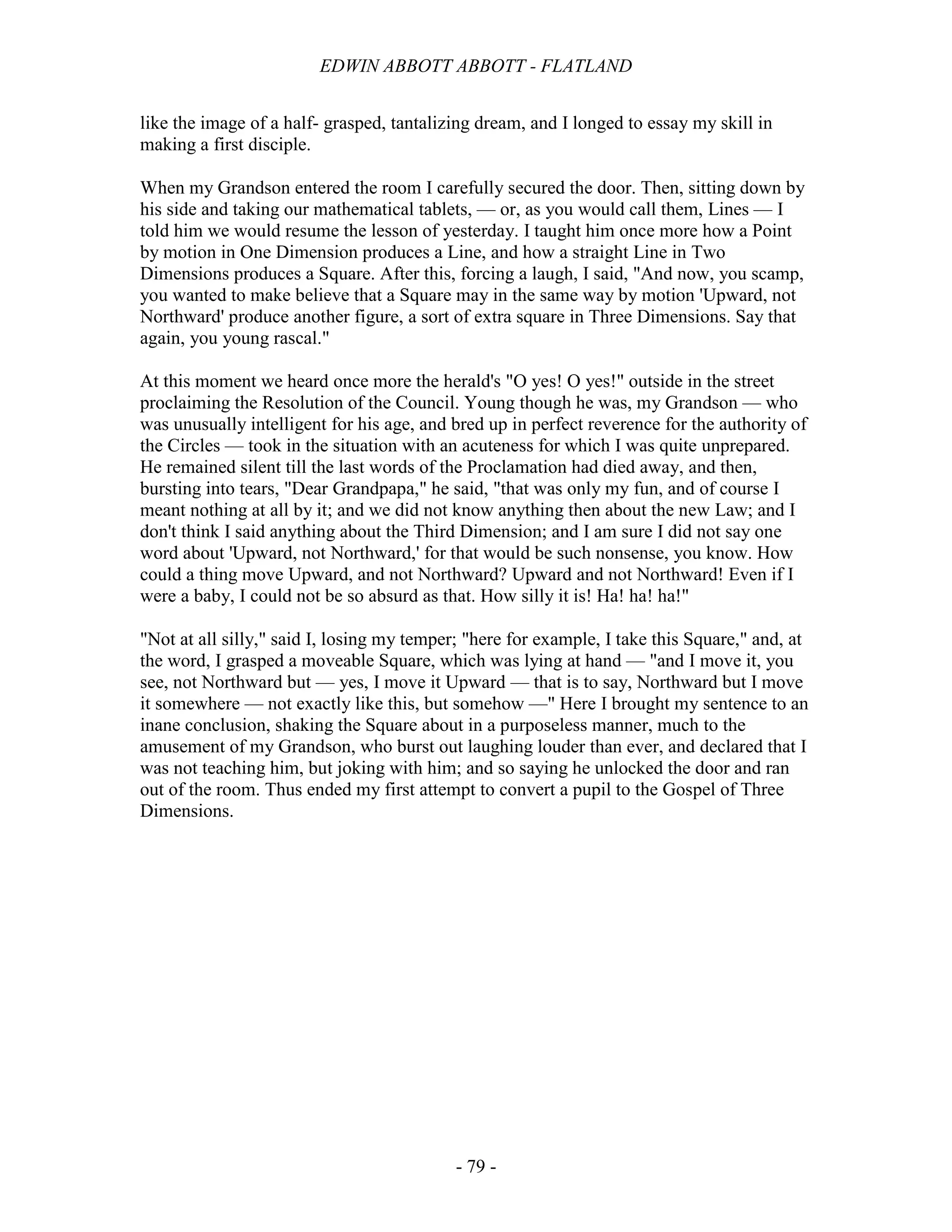 EDWIN ABBOTT ABBOTT - FLATLAND
- 79 -
like the image of a half- grasped, tantalizing dream, and I longed to essay my skill in
making a first disciple.
When my Grandson entered the room I carefully secured the door. Then, sitting down by
his side and taking our mathematical tablets, — or, as you would call them, Lines — I
told him we would resume the lesson of yesterday. I taught him once more how a Point
by motion in One Dimension produces a Line, and how a straight Line in Two
Dimensions produces a Square. After this, forcing a laugh, I said, "And now, you scamp,
you wanted to make believe that a Square may in the same way by motion 'Upward, not
Northward' produce another figure, a sort of extra square in Three Dimensions. Say that
again, you young rascal."
At this moment we heard once more the herald's "O yes! O yes!" outside in the street
proclaiming the Resolution of the Council. Young though he was, my Grandson — who
was unusually intelligent for his age, and bred up in perfect reverence for the authority of
the Circles — took in the situation with an acuteness for which I was quite unprepared.
He remained silent till the last words of the Proclamation had died away, and then,
bursting into tears, "Dear Grandpapa," he said, "that was only my fun, and of course I
meant nothing at all by it; and we did not know anything then about the new Law; and I
don't think I said anything about the Third Dimension; and I am sure I did not say one
word about 'Upward, not Northward,' for that would be such nonsense, you know. How
could a thing move Upward, and not Northward? Upward and not Northward! Even if I
were a baby, I could not be so absurd as that. How silly it is! Ha! ha! ha!"
"Not at all silly," said I, losing my temper; "here for example, I take this Square," and, at
the word, I grasped a moveable Square, which was lying at hand — "and I move it, you
see, not Northward but — yes, I move it Upward — that is to say, Northward but I move
it somewhere — not exactly like this, but somehow —" Here I brought my sentence to an
inane conclusion, shaking the Square about in a purposeless manner, much to the
amusement of my Grandson, who burst out laughing louder than ever, and declared that I
was not teaching him, but joking with him; and so saying he unlocked the door and ran
out of the room. Thus ended my first attempt to convert a pupil to the Gospel of Three
Dimensions.
 