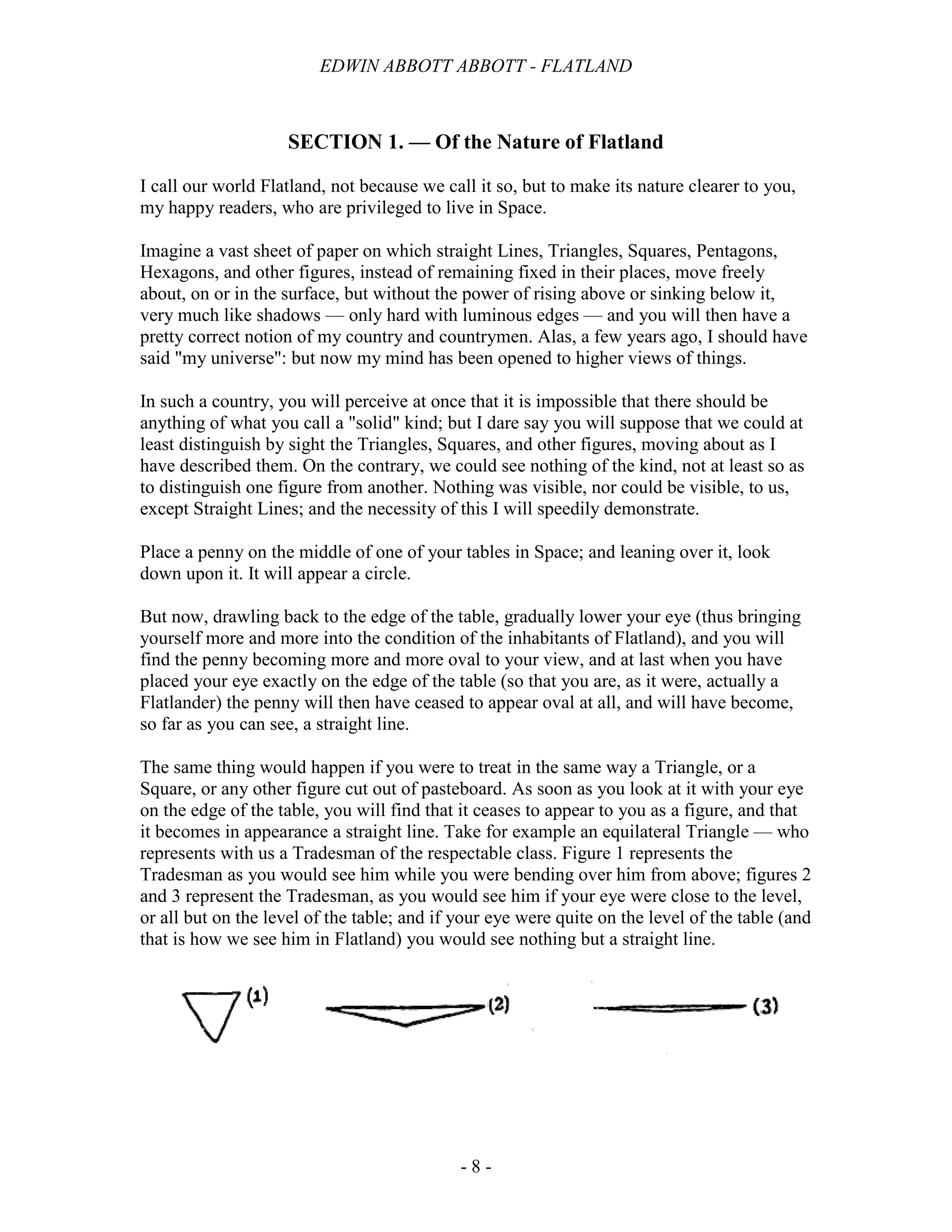 EDWIN ABBOTT ABBOTT - FLATLAND
- 8 -
SECTION 1. — Of the Nature of Flatland
I call our world Flatland, not because we call it so, but to make its nature clearer to you,
my happy readers, who are privileged to live in Space.
Imagine a vast sheet of paper on which straight Lines, Triangles, Squares, Pentagons,
Hexagons, and other figures, instead of remaining fixed in their places, move freely
about, on or in the surface, but without the power of rising above or sinking below it,
very much like shadows — only hard with luminous edges — and you will then have a
pretty correct notion of my country and countrymen. Alas, a few years ago, I should have
said "my universe": but now my mind has been opened to higher views of things.
In such a country, you will perceive at once that it is impossible that there should be
anything of what you call a "solid" kind; but I dare say you will suppose that we could at
least distinguish by sight the Triangles, Squares, and other figures, moving about as I
have described them. On the contrary, we could see nothing of the kind, not at least so as
to distinguish one figure from another. Nothing was visible, nor could be visible, to us,
except Straight Lines; and the necessity of this I will speedily demonstrate.
Place a penny on the middle of one of your tables in Space; and leaning over it, look
down upon it. It will appear a circle.
But now, drawling back to the edge of the table, gradually lower your eye (thus bringing
yourself more and more into the condition of the inhabitants of Flatland), and you will
find the penny becoming more and more oval to your view, and at last when you have
placed your eye exactly on the edge of the table (so that you are, as it were, actually a
Flatlander) the penny will then have ceased to appear oval at all, and will have become,
so far as you can see, a straight line.
The same thing would happen if you were to treat in the same way a Triangle, or a
Square, or any other figure cut out of pasteboard. As soon as you look at it with your eye
on the edge of the table, you will find that it ceases to appear to you as a figure, and that
it becomes in appearance a straight line. Take for example an equilateral Triangle — who
represents with us a Tradesman of the respectable class. Figure 1 represents the
Tradesman as you would see him while you were bending over him from above; figures 2
and 3 represent the Tradesman, as you would see him if your eye were close to the level,
or all but on the level of the table; and if your eye were quite on the level of the table (and
that is how we see him in Flatland) you would see nothing but a straight line.
 