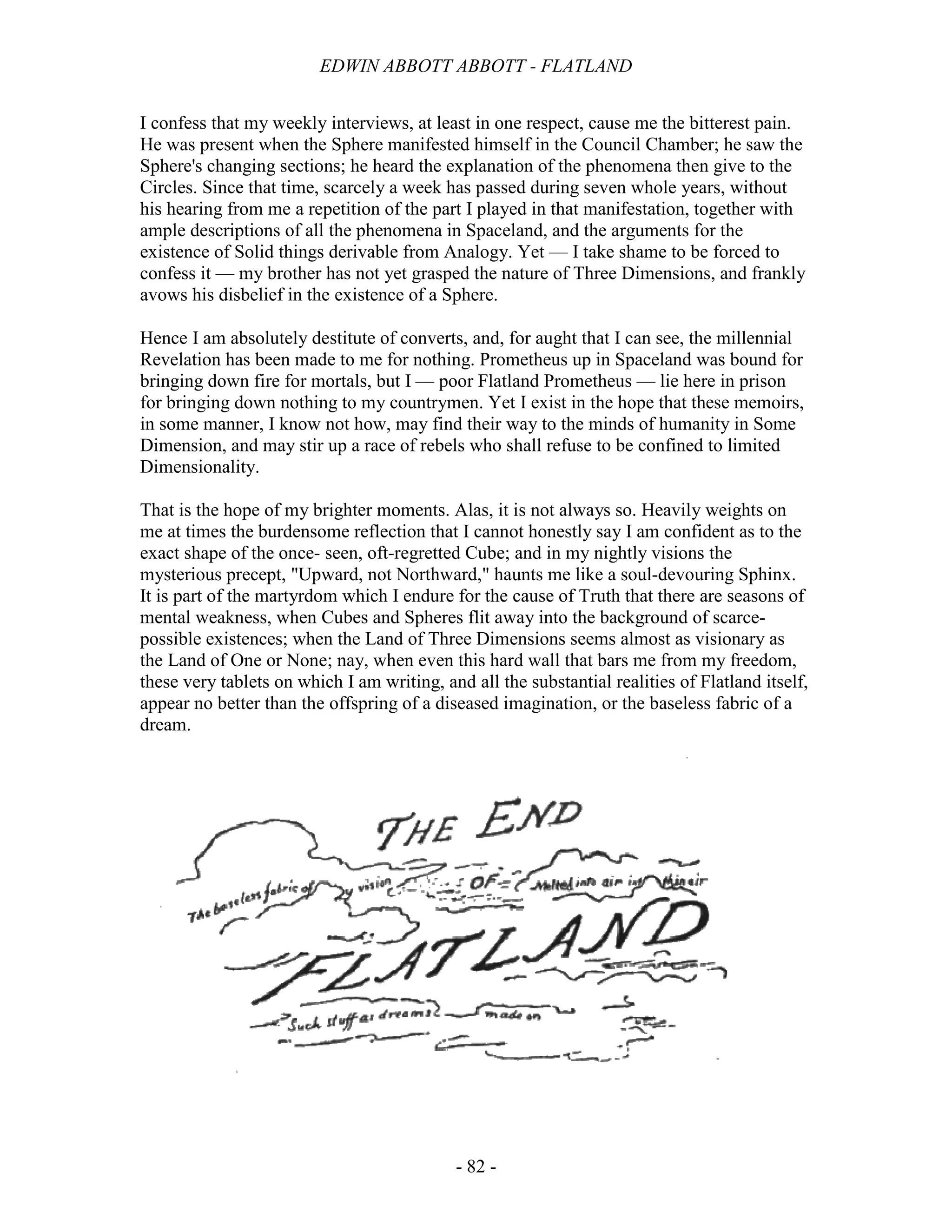 EDWIN ABBOTT ABBOTT - FLATLAND
- 82 -
I confess that my weekly interviews, at least in one respect, cause me the bitterest pain.
He was present when the Sphere manifested himself in the Council Chamber; he saw the
Sphere's changing sections; he heard the explanation of the phenomena then give to the
Circles. Since that time, scarcely a week has passed during seven whole years, without
his hearing from me a repetition of the part I played in that manifestation, together with
ample descriptions of all the phenomena in Spaceland, and the arguments for the
existence of Solid things derivable from Analogy. Yet — I take shame to be forced to
confess it — my brother has not yet grasped the nature of Three Dimensions, and frankly
avows his disbelief in the existence of a Sphere.
Hence I am absolutely destitute of converts, and, for aught that I can see, the millennial
Revelation has been made to me for nothing. Prometheus up in Spaceland was bound for
bringing down fire for mortals, but I — poor Flatland Prometheus — lie here in prison
for bringing down nothing to my countrymen. Yet I exist in the hope that these memoirs,
in some manner, I know not how, may find their way to the minds of humanity in Some
Dimension, and may stir up a race of rebels who shall refuse to be confined to limited
Dimensionality.
That is the hope of my brighter moments. Alas, it is not always so. Heavily weights on
me at times the burdensome reflection that I cannot honestly say I am confident as to the
exact shape of the once- seen, oft-regretted Cube; and in my nightly visions the
mysterious precept, "Upward, not Northward," haunts me like a soul-devouring Sphinx.
It is part of the martyrdom which I endure for the cause of Truth that there are seasons of
mental weakness, when Cubes and Spheres flit away into the background of scarce-
possible existences; when the Land of Three Dimensions seems almost as visionary as
the Land of One or None; nay, when even this hard wall that bars me from my freedom,
these very tablets on which I am writing, and all the substantial realities of Flatland itself,
appear no better than the offspring of a diseased imagination, or the baseless fabric of a
dream.
 