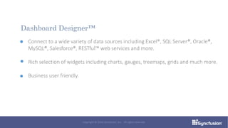 Connect to a wide variety of data sources including Excel®, SQL Server®, Oracle®,
MySQL®, Salesforce®, RESTful™ web services and more.
Rich selection of widgets including charts, gauges, treemaps, grids and much more.
Business user friendly.
Dashboard Designer™
Copyright © 2016 Syncfusion, Inc. All rights reserved.
 