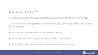 Organize dashboards under categories and share with specific users or groups.
Complete user management solution for precisely controlling permissions to view
Dashboards.
Import users and permissions from Active Directory.
Dashboards can also be generated and emailed on schedule.
Easily collaborate with other users by commenting on dashboards.
Dashboard Server™
Copyright © 2016 Syncfusion, Inc. All rights reserved.
 