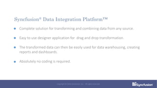 Complete solution for transforming and combining data from any source.
Easy to use designer application for drag and drop transformation.
The transformed data can then be easily used for data warehousing, creating
reports and dashboards.
Absolutely no coding is required.
Syncfusion® Data Integration Platform™
Copyright © 2016 Syncfusion, Inc. All rights reserved.
 