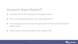Complete solution for creating and sharing RDL reports.
Easy to use designer application for composing reports.
View, manage and share reports through a web interface using the included
Report Server.
Embed reports within your applications using the SDK.
Syncfusion® Report Platform™
Copyright © 2016 Syncfusion, Inc. All rights reserved.
 