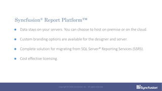 Data stays on your servers. You can choose to host on premise or on the cloud.
Custom branding options are available for the designer and server.
Complete solution for migrating from SQL Server® Reporting Services (SSRS).
Cost effective licensing.
Syncfusion® Report Platform™
Copyright © 2016 Syncfusion, Inc. All rights reserved.
 
