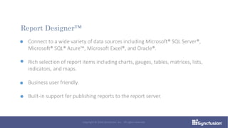 Connect to a wide variety of data sources including Microsoft® SQL Server®,
Microsoft® SQL® Azure™, Microsoft Excel®, and Oracle®.
Rich selection of report items including charts, gauges, tables, matrices, lists,
indicators, and maps.
Business user friendly.
Built-in support for publishing reports to the report server.
Report Designer™
Copyright © 2016 Syncfusion, Inc. All rights reserved.
 