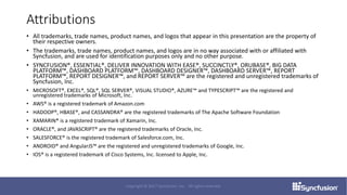 Attributions
• All trademarks, trade names, product names, and logos that appear in this presentation are the property of
their respective owners.
• The trademarks, trade names, product names, and logos are in no way associated with or affiliated with
Syncfusion, and are used for identification purposes only and no other purpose.
• SYNCFUSION®, ESSENTIAL®, DELIVER INNOVATION WITH EASE®, SUCCINCTLY®, ORUBASE®, BIG DATA
PLATFORM™, DASHBOARD PLATFORM™, DASHBOARD DESIGNER™, DASHBOARD SERVER™, REPORT
PLATFORM™, REPORT DESIGNER™, and REPORT SERVER™ are the registered and unregistered trademarks of
Syncfusion, Inc.
• MICROSOFT®, EXCEL®, SQL®, SQL SERVER®, VISUAL STUDIO®, AZURE™ and TYPESCRIPT™ are the registered and
unregistered trademarks of Microsoft, Inc.
• AWS® is a registered trademark of Amazon.com
• HADOOP®, HBASE®, and CASSANDRA® are the registered trademarks of The Apache Software Foundation
• XAMARIN® is a registered trademark of Xamarin, Inc.
• ORACLE®, and JAVASCRIPT® are the registered trademarks of Oracle, Inc.
• SALESFORCE® is the registered trademark of Salesforce.com, Inc.
• ANDROID® and AngularJS™ are the registered and unregistered trademarks of Google, Inc.
• IOS® is a registered trademark of Cisco Systems, Inc. licensed to Apple, Inc.
Copyright © 2017 Syncfusion, Inc. All rights reserved.
 