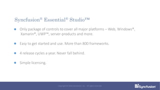 Only package of controls to cover all major platforms – Web, Windows®,
Xamarin®, UWP™, server-products and more.
Easy to get started and use. More than 800 frameworks.
4 release cycles a year. Never fall behind.
Simple licensing.
Syncfusion® Essential® Studio™
Copyright © 2016 Syncfusion, Inc. All rights reserved.
 
