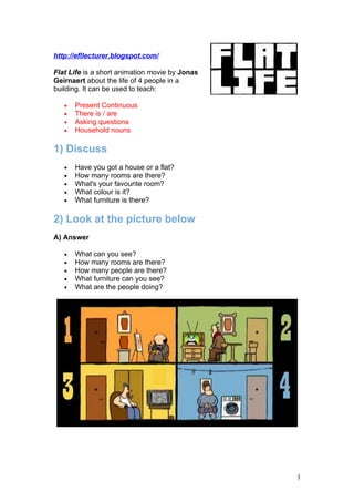 http://efllecturer.blogspot.com/

Flat Life is a short animation movie by Jonas
Geirnaert about the life of 4 people in a
building. It can be used to teach:

   •   Present Continuous
   •   There is / are
   •   Asking questions
   •   Household nouns

1) Discuss
   •   Have you got a house or a flat?
   •   How many rooms are there?
   •   What's your favourite room?
   •   What colour is it?
   •   What furniture is there?

2) Look at the picture below
A) Answer

   •   What can you see?
   •   How many rooms are there?
   •   How many people are there?
   •   What furniture can you see?
   •   What are the people doing?




                                                1
 