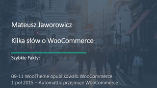 535 92 09 13
Mateusz@jaworowi.cz
http://jaworowi.cz
Mateusz Jaworowicz
Kilka słów o WooCommerce
Szybkie Fakty:
09-11 WooTheme opublikowało WooCommerce
1 poł 2015 – Automattic przejmuje WooCommerce
 