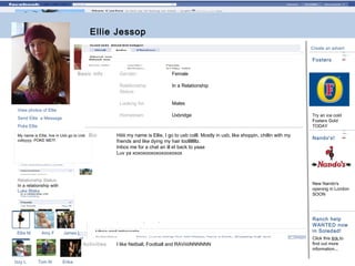 Ellie Jessop

Delete and
replace all
blue boxes
with
photo.

Create an advert

Fosters
Basic info

In a Relationship

Looking for:

Males

Hometown:

Send Ellie a Message

Female

Relationship
Status:

View photos of Ellie

Gender:

Uxbridge

Poke Ellie
My name is Ellie, live in Uxb go to Uxb
collyyyy. POKE ME!!!

Bio

Hiiiii my name is Ellie, I go to uxb colll. Mostly in uxb, like shoppin, chillin with my
friends and like dying my hair loollllllllz.
Inbox me for a chat an ill et back to yaaa
Luv ya xoxoxooxoxoxooxoxox

Relationship Status:
In a relationship with
Luke Blake

Ellie M

Amy F

Tom M

Nando's!

New Nando's
opening in London
SOON

Ranch help
WANTED now
in Soledad!

James L

Activities
Izzy L

Try an ice cold
Fosters Gold
TODAY

Erika

I like Netball, Football and RAViiiiiNNNNNN

Click this link to
find out more
information...

 