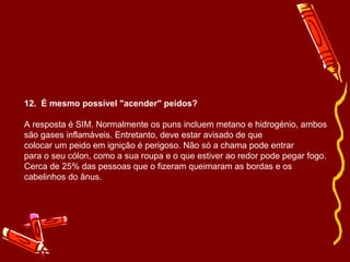 12. É mesmo possível "acender" peidos? 
A resposta é SIM. Normalmente os puns incluem metano e hidrogénio, ambos 
são gases inflamáveis. Entretanto, deve estar avisado de que 
colocar um peido em ignição é perigoso. Não só a chama pode entrar 
para o seu cólon, como a sua roupa e o que estiver ao redor pode pegar fogo. 
Cerca de 25% das pessoas que o fizeram queimaram as bordas e os 
cabelinhos do ânus. 
 