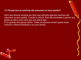 13. Porque que as meninas não assumem os seus peidos? 
Acho que deveria começar por dizer que somente algumas meninas não 
assumem os seus peidos. A razão é cultural. Elas são ensinadas a pensar que 
peidar-se não é uma coisa que uma dama faça. 
É um grande erro pensar assim. Todas as pessoas emitem gases anais, 
inclusive a Rainha Elizabeth e as suas damas. 
 