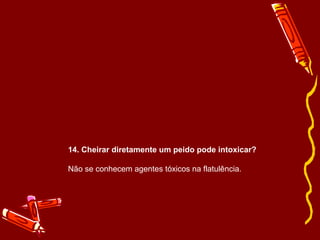 14. Cheirar diretamente um peido pode intoxicar? 
Não se conhecem agentes tóxicos na flatulência. 
 