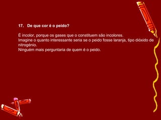 17. De que cor é o peido? 
É incolor, porque os gases que o constituem são incolores. 
Imagine o quanto interessante seria se o peido fosse laranja, tipo dióxido de 
nitrogénio. 
Ninguém mais perguntaria de quem é o peido. 
 
