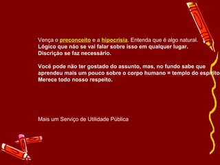 Vença o preconceito e a hipocrisia. Entenda que é algo natural. 
Lógico que náo se vai falar sobre isso em qualquer lugar. 
Discriçáo se faz necessário. 
Vocë pode näo ter gostado do assunto, mas, no fundo sabe que 
aprendeu mais um pouco sobre o corpo humano = templo do espírito. 
Merece todo nosso respeito. 
Mais um Serviço de Utilidade Pública 
