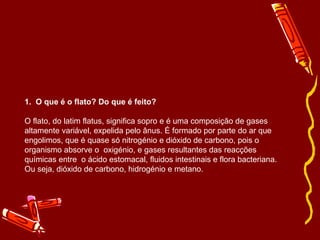 1. O que é o flato? Do que é feito? 
O flato, do latim flatus, significa sopro e é uma composição de gases 
altamente variável, expelida pelo ânus. É formado por parte do ar que 
engolimos, que é quase só nitrogénio e dióxido de carbono, pois o 
organismo absorve o oxigénio, e gases resultantes das reacções 
químicas entre o ácido estomacal, fluidos intestinais e flora bacteriana. 
Ou seja, dióxido de carbono, hidrogénio e metano. 
 