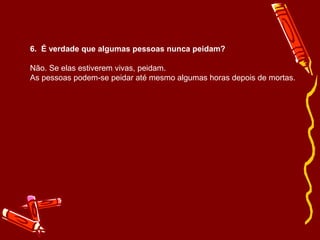 6. É verdade que algumas pessoas nunca peidam? 
Não. Se elas estiverem vivas, peidam. 
As pessoas podem-se peidar até mesmo algumas horas depois de mortas. 
 