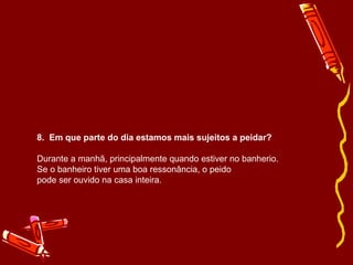 8. Em que parte do dia estamos mais sujeitos a peidar? 
Durante a manhã, principalmente quando estiver no banherio. 
Se o banheiro tiver uma boa ressonância, o peido 
pode ser ouvido na casa inteira. 
 