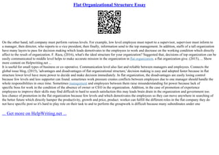 Flat Organizational Structure Essay
On the other hand, tall company must perform various levels. For example, low level employee must report to a supervisor, supervisor must inform to
a manager, then director, who reports to a vice president, then finally, information send to the top management. In addition, staffs of a tall organization
have many layers to pass for decision making which leads demotivates to the employees to work and decrease on the working condition which directly
affect to the result of organization. F. Raza, (2016), what's the ideal structure for your organization? Suggested that, decisions of top organization can be
easily communicated to middle level helps to make accurate mission in the organization in flat organization. a flat organization give. (2015), ... Show
more content on Helpwriting.net ...
It is useful for small types of business or co–operative. Communication level also fast and reliable between managers and employees. Connects the
global issue blog, (2015), 'advantages and disadvantages of flat organizational structure,' decision making is easy and adopted faster because in flat
structure lower level have more power to decide and make decision immediately. In flat organization, the disadvantages are easily losing control
because few levels and less supporter can found. sometimes work pressure creates conflicts between employees due to one manager should handle the
whole responsibilities in once time. Sometimes management and employees between them raise misunderstanding for power because lack of
specific boss for work in the condition of the absence of owner or CEO in the organization. Addition, in the case of promotion of experience
employees to improve their skills may find difficult to hard to search satisfaction this may leads brain drain in the organization and government too.
less chance of promotion in the flat organization because few levels and which demotivates the employees so they can move anywhere in searching of
the better future which directly hamper the productivity, growth and price, product. worker can fulfill the different roles in the flat company they do
not have specific post so it's hard to play role on their task to and to perform the groupwork is difficult because many subordinates under one
... Get more on HelpWriting.net ...
 