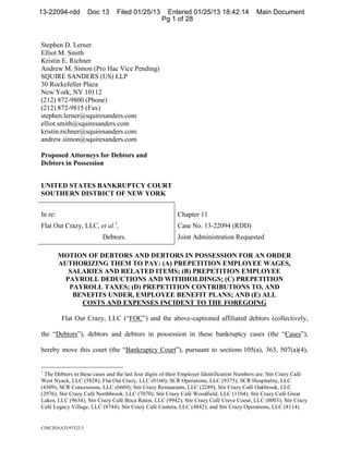 13-22094-rdd         Doc 13     Filed 01/25/13      Entered 01/25/13 18:42:14 Main Document 1/25/2013
                                                                           Docket #0013 Date Filed:
                                                   Pg 1 of 28


Stephen D. Lerner
Elliot M. Smith
Kristin E. Richner
Andrew M. Simon (Pro Hac Vice Pending)
SQUIRE SANDERS (US) LLP
30 Rockefeller Plaza
New York, NY 10112
(212) 872-9800 (Phone)
(212) 872-9815 (Fax)
stephen.lerner@squiresanders.com
elliot.smith@squiresanders.com
kristin.richner@squiresanders.com
andrew.simon@squiresanders.com

Proposed Attorneys for Debtors and
Debtors in Possession


UNITED STATES BANKRUPTCY COURT
SOUTHERN DISTRICT OF NEW YORK


In re:                                                    Chapter 11
                               1
Flat Out Crazy, LLC, et al. ,                             Case No. 13-22094 (RDD)
                          Debtors.                        Joint Administration Requested

         MOTION OF DEBTORS AND DEBTORS IN POSSESSION FOR AN ORDER
         AUTHORIZING THEM TO PAY: (A) PREPETITION EMPLOYEE WAGES,
           SALARIES AND RELATED ITEMS; (B) PREPETITION EMPLOYEE
          PAYROLL DEDUCTIONS AND WITHHOLDINGS; (C) PREPETITION
           PAYROLL TAXES; (D) PREPETITION CONTRIBUTIONS TO, AND
            BENEFITS UNDER, EMPLOYEE BENEFIT PLANS; AND (E) ALL
              COSTS AND EXPENSES INCIDENT TO THE FOREGOING

         Flat Out Crazy, LLC (“FOC”) and the above-captioned affiliated debtors (collectively,

the “Debtors”), debtors and debtors in possession in these bankruptcy cases (the “Cases”),

hereby move this court (the “Bankruptcy Court”), pursuant to sections 105(a), 363, 507(a)(4),


1
 The Debtors in these cases and the last four digits of their Employer Identification Numbers are: Stir Crazy Café
West Nyack, LLC (5828); Flat Out Crazy, LLC (0160); SCR Operations, LLC (9375); SCR Hospitality, LLC
(4309); SCR Concessions, LLC (6669); Stir Crazy Restaurants, LLC (2289); Stir Crazy Café Oakbrook, LLC
(2976); Stir Crazy Café Northbrook, LLC (7070); Stir Crazy Café Woodfield, LLC (1104); Stir Crazy Café Great
Lakes, LLC (9634); Stir Crazy Café Boca Raton, LLC (9942); Stir Crazy Café Creve Coeur, LLC (0003); Stir Crazy
Café Legacy Village, LLC (8744); Stir Crazy Café Cantera, LLC (4842); and Stir Crazy Operations, LLC (8114).


CINCINNATI/97523.5                                                        ¨1¤@4~-!9                  ;r«
                                                                              1322094130125000000000027
 
